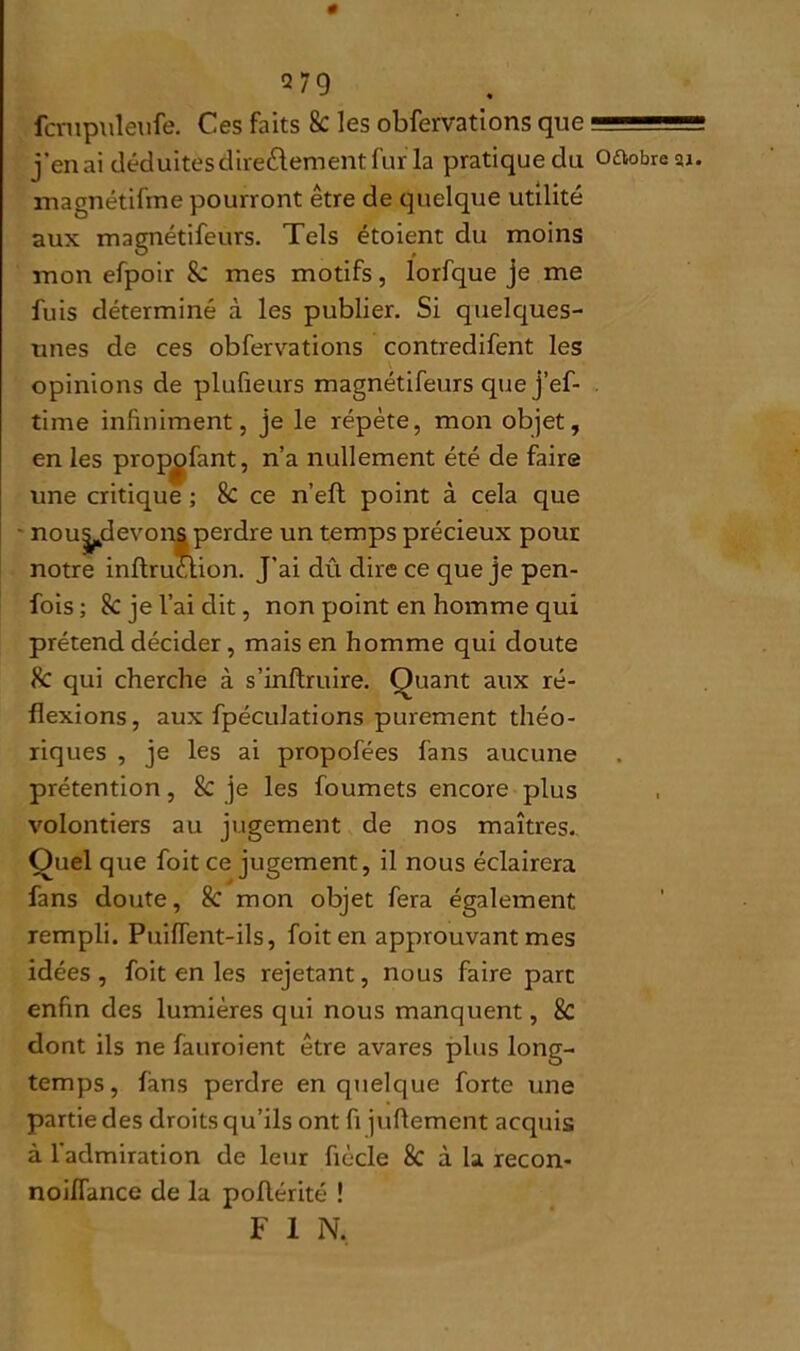 # Q79 fcmpuleufe. Ces faits 8c les obfervations que j’en ai déduites directement fur la pratique du magnétifme pourront être de quelque utilité aux magnétifeurs. Tels étoient du moins mon efpoir &: mes motifs, lorfque je me unes de ces obfervations contredifent les opinions de plufieurs magnétifeurs quej’ef- time infiniment, je le répète, mon objet, en les prop^tfant, n’a nullement été de faire une critique ; Sc ce n’eft point à cela que nous^devons perdre un temps précieux pour notre inftruclion. J'ai dû dire ce que je pen- fois ; 8c je l’ai dit, non point en homme qui prétend décider , mais en homme qui cloute Sc qui cherche à s’inftruire. Quant aux ré- flexions, aux fpéculations purement théo- riques , je les ai propofées fans aucune prétention, & je les foumets encore plus volontiers au jugement de nos maîtres. Quel que foit ce jugement, il nous éclairera fans doute, Sc mon objet fera également rempli. PuifTent-ils, foit en approuvant mes idées, foit en les rejetant, nous faire parc enfin des lumières qui nous manquent, 8c dont ils ne fauroient être avares plus long- temps, fans perdre en quelque forte une partie des droits qu’ils ont fi jufiemcnt acquis à l’admiration de leur fiècle 8c à la recon- noifTance de la poflérité ! F 1 N, O&obre su.