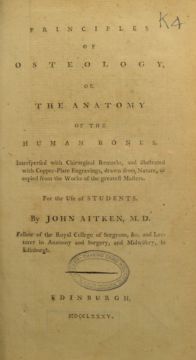 principles s o F O S T E .O L O Ct Y, Q R T HE A N A T O M Y r • ‘ ■* ” *■ OF THE HUMAN BON E S. Xnterfperfed with Chirurgical Remarks, and illuftrated with Copper-Plate Engravings, drawn from, Nature, or copied from the Works of the greateft Mailers. For the Ufe of STUDENTS. S i 9 By JOHN AITKEN, M. D. Fellow of the Royal College of Surgeons, &c. and Lee* turer in Anatomy and Surgery, and Midwifery, in Edinburgh. EDINBURGH, / MDCCLXXXV.