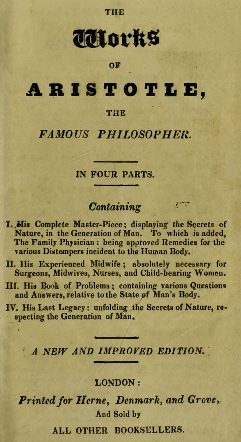 THE movlts OF ARISTOTLE, THE FAMOUS PHILOSOPHER. IN FOUR PARTS. Containing Complete Master-Piece; displaying the Secrets of Nature, in the Generation of Man. To which is added, The Family'Physician : being approved Remedies for the various Distempers incident to the Human Body. II. His Experienced Midwife ; absolutely necessary for Surgeons, Midwires, Nurses, and Child-bearing Women. III. Hia Book of Problems; containing various Questions and Answers, relative to the State pf Man's Body. IV. His Last Legacy: unfolding the Secrets of Nature, re- specting the Generation of Man, ‘ A NEW AND IMPROVED EDITION. LONDON: Printed for Herne, Denmark, and Grovcy And Sold by ALL OTHER BOOKSELLERS.