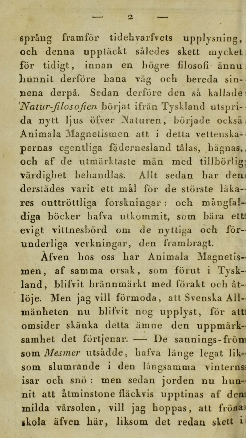 språng framför tldelivarfvets upplysning, och denna uppläckt således skett mycket för tidigt, innan en högre filosofi ännu hunnit derföre bana Täg och bereda sin- nena derpå. Sedan derföre den så kallade 'Natur-Jilosofien böijat ifrån Tyskland utsjjri- da nytt ljus öfver Naturen, började ocksåi Animala Blagnetismen alt i detta vettenska- pernas egentliga fädeimesland tålas, bågnas,, och af de iitmärktaste män med tillbörlig; värdighet behandlas. Allt sedan har den» derslädes varit ett mål för de störste läka- res outtröttliga forskningar : och mångfal- diga b öcker hafva utkommit, som bara eltt evigt vittnesbörd om de nyttiga och för- underliga verkningar, den frambragt. Afven hos oss har Animala Blagnetis- men, af samma orsak, som förut i Tysk- land, blifvit brännmärkt med förakt och åt- löje. Men jag vill förmoda, atl Svenska All- mänheten nu blifvit nog upplyst, för attt omsider skänka detta ämne den uppmärk- samhet det förtjenar. — De sannings-fröm som Mes mer utsådde, bafva länge legat lik- som slumrande i den långsamma vinternss isar och snö : men sedan jorden nu hun- nit att åtminstone fläckvis upptinas af dena milda vårsolen, vill jag hoppas, att frönas