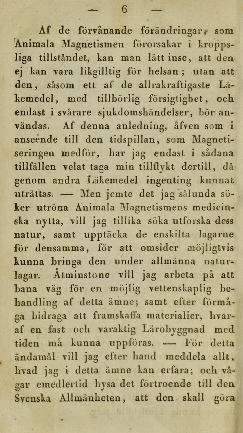 Af de förvånande förändringar^ som Animala Magnetismen förorsakar i kropps- liga tillståndet, kan man lätt inse, att den ej kan vara likgilltig för helsan ; ulan att den, såsom ett af de allrakraftigaste Lä- kemedel, med tillbörlig försigligbet, ocb endast i svårare sjukdomshändelser, bÖr an- vändas. Af denna anledning, afven som i anseende till den tidspillan, sora Magneti- seringen medför, bar jag endast i sådana tillfällen velat taga min tillflykt dertill, då genom andra Läkemedel ingenting kunnat uträttas. — Men jemte det jag sålunda sö- ker utröna Animala Magnetismens medicin- ska nytta, vill jag tillika söka utforska dess natur, samt upptäcka de enskilta lagarne för densamma, för att omsider möjligtvis kunna bringa den under allmänna natur- o lagar. Åtminstone vill jag arbeta på alt bana väg för en möjlig vettenskaplig be- handling af detta ämne; samt efter förmå- ga bidraga alt framskafla materialier, bvar- af en fast ocb varaktig Lärobyggnad med tiden må kunna uppföras. — För detta ändamål vill jag efter band meddela allt, bvad jag i delta ämne kan erfara; ocb vå- gar emedlertld bysa det förtroende till den Svenska Allmänheten, att den skall göra