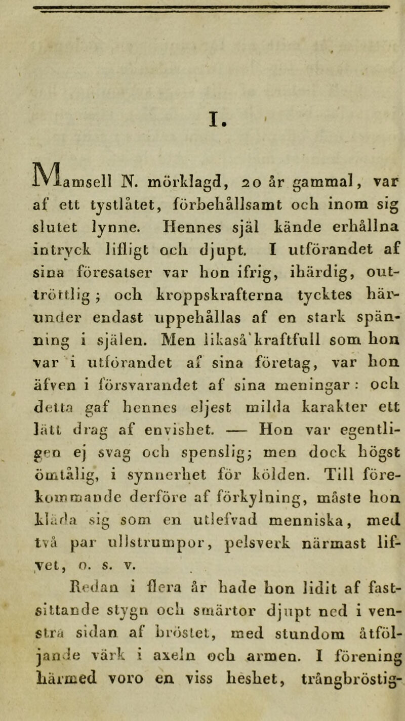 iVlamsell N. mörlilagd, 20 år gammal, var af ett tystlåtet, förbeliållsamt och inom sig slutet lynne. Hennes själ kände erhållna intryck lilligt och djupt. I utförandet af sina föresatser var hon ifrig, ihärdig, out- tröttlig ; och kroppskrafterna tycktes häi'- under endast uppehållas af en stark spän- ning i .själen. Men liLaså'kraftfull som hon var i utförandet af sina företag, var hon äfven i försvarandet af sina meningar : och detta gaf hennes eljest mihla karakter ett lätt drag af envishet. — Hon var egentli- gen ej svag och spensliga men dock högst ömtålig, i synnerhet för kölden. Till före- kommande derföre af förkylning, måste hon kliida .sig som en utlefvad menniska, med. två par ullstrumpor, pelsverk närmast lif- ycl, o. s. V. Redan i flera år hade hon lidit af fast- sittande stygn och smärtor djupt ned i ven- stra sidan af bröstet, med stundom åtföl- jande värk i axeln och armen. I förening liärnied voro en viss heshet, trångbröstig-