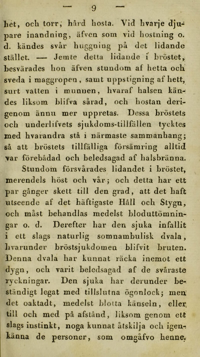 liet, ocli torr,’ håid hosta. Vid hvarje dju- pare inandning, äfven som vid hostning o. d. kändes svår huggning på det lidande stället. — Jemte detta lidande i bröstet, besvärades hon äfven stundom af hetta och sveda i maggropen, samt uppstigning af hett, surt vatten i munuen, hvaraf halsen kän- des liksom blifva sårad, och hostan deri- genom ännu mer uppretas. Dessa bröstets och underlifvets sjukdoms-tillfällen tycktes med hvarandra stå i närmaste sammanhang; så att bröstets tillfälliga försämring alltid var förebådad och beledsagad af ha isbränna. Stundom försvårades lidandet i bröstet, merendels höst och vår; och detta har ett par gånger skett till den grad, att det haft utseende af det häftigaste Håll och Stygu, och måst behandlas medelst bloduttömnin- gar o. d. Derefter har den sjuka infallit i ett slags naturlig somnambulisk dvala, livarunder bröstsjukdomen blifvit bruten. Denna dvala har kunnat räcka inemot ett dygn, och varit beledsagad af de svåraste ryckningar. Den sjuka har derunder be- ständigt legat med tillslutna ögonlock; meU det oaktadt, medelst blotta känseln, eller, till och med på afstånd, liksom genom ett slags instinkt, noga kunnat åtskilja och igen-i känna de personer, som omgåfvo henne.