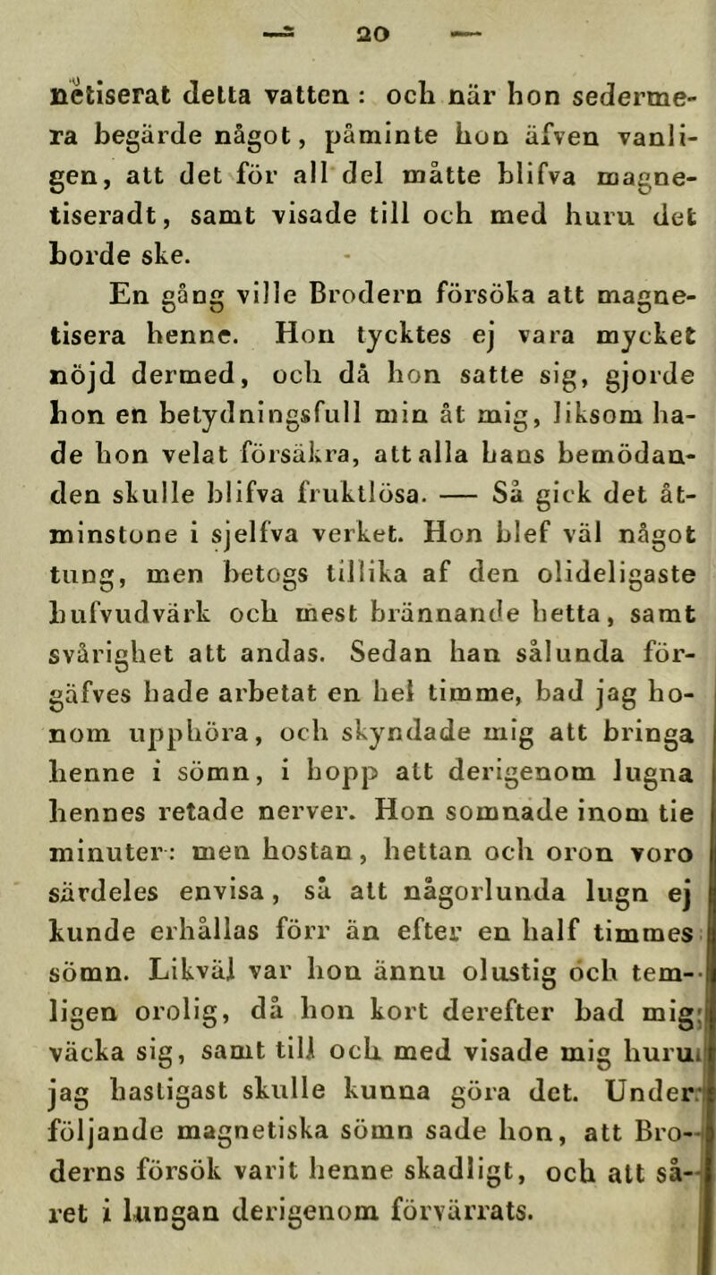 netiserat delta vatten : ocli när hon sederme- ra begärde något, påminte hon äfven vanli- gen, att det för all del måtte blifva magne- tiseradt, samt visade till och med huru det borde ske. En gång ville Brodern försöka att magne- tisera henne. Hon tycktes ej vara mycket nöjd dermed, och då hon satte sig, gjorde bon en betydningsfull min åt mig, liksom ha- de hon velat försäkra, att alla hans bemödan- den skulle blifva fruktlösa. — Så gick det åt- minstone i sjelfva verket. Hon blef väl något tung, men betogs tillika af den olideligaste bufvudvärk och mest brännande hetta, samt svårighet att andas. Sedan han sålunda för- gäfves hade arbetat en hel timme, bad jag ho- nom upphöra, och skyndade mig att bringa henne i sömn, i hopp att derigenom lugna hennes retade nerver. Hon somnade inom tie minuter: men hostan, hettan och oron voro särdeles envisa, så alt någorlunda lugn ej kunde erhållas förr än efter en half timmes sömn. Likväl var hon ännu olustig och tem-- ligen orolig, då hon kort derefter bad mig; väcka sig, samt till och. med visade mig hurui jag hastigast skulle kunna göra det. Under: följande magnetiska sömn sade hon, att Bro-i derns försök varit henne skadligt, och att så-j ret i Uingan derigenom förvärrats. j