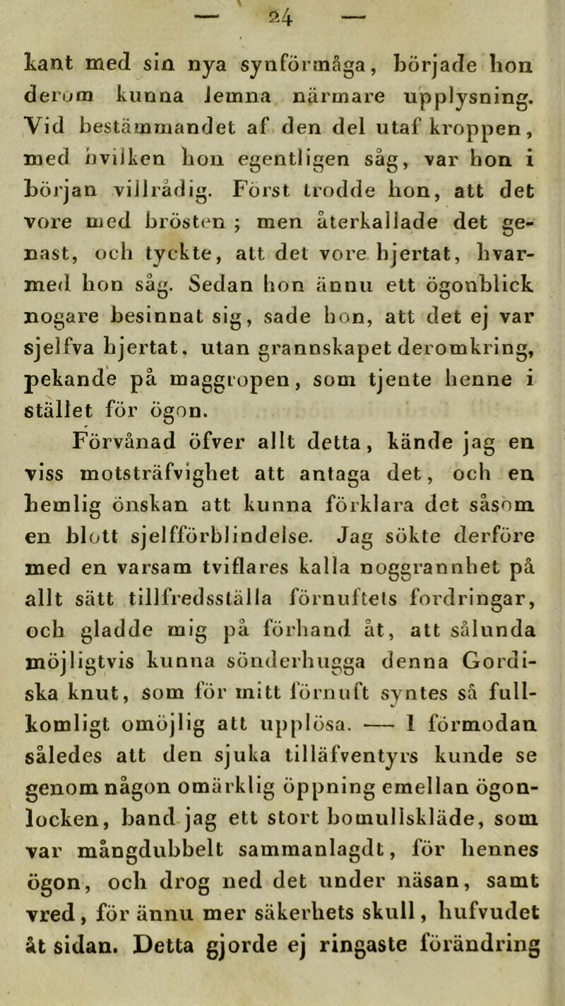 kant med sin nya synförmåga, började hon derom kunna Jeinna närmare upplysning. Vid bestämmandet af den del utaf kroppen, med hvilken bon egentligen såg, var hon i början villrådig. Först trodde hon, att det vore med brösten ; men återkallade det ge- nast, och tyckte, att det vore hjertat, hvar- med hon såg. Sedan hon ännu ett ögonblick nogare besinnat sig, sade hon, att det ej var sjelfva hjertat. utan grannskapet deromkring, pekande på maggropen, som tjente henne i stället för ögon. Förvånad Öfver allt detta, kände jag en viss motsträfvighet att antaga det, och en hemlig önskan att kunna förklara det såsom en blott sjelfförblindelse. Jag sökte derföre med en varsam tviflares kalla noggrannhet på allt sätt tillfredsställa förnuftets fordringar, och gladde mig på förhand åt, att sålunda möjligtvis kunna sönderhugga denna Gordi- ska knut, som för mitt förnuft syntes så full- komligt omöjlig att upplösa. — 1 förmodan således att den sjuka tilläfventyrs kunde se genom någon omärklig öppning emellan ögon- locken, band jag ett stort bomullskläde, som var mångdubbelt sammanlagdt, för hennes ögon, och drog ned det under näsan, samt vred , för ännu mer säkerhets skull, hufvudet åt sidan. Detta gjorde ej ringaste förändring