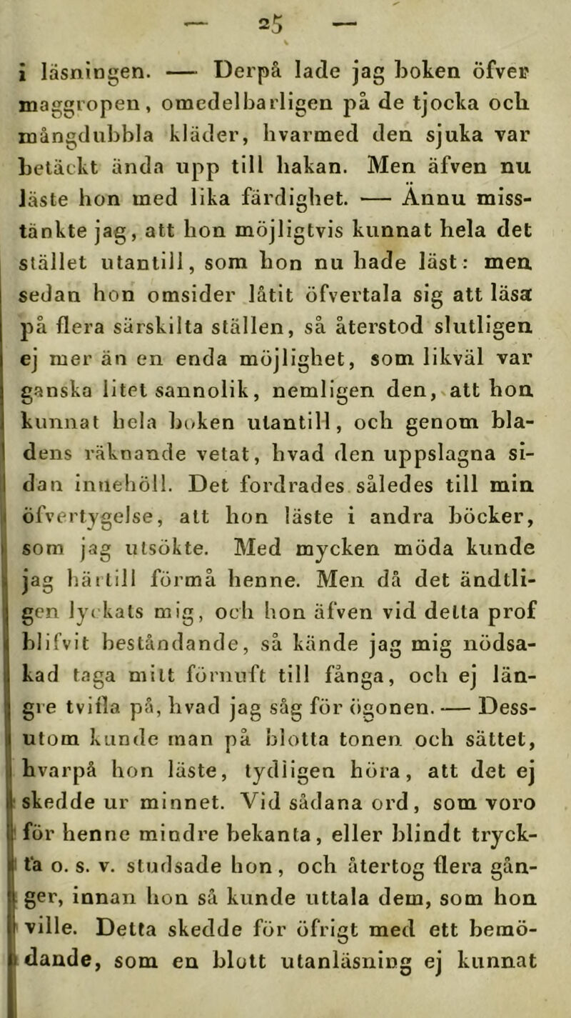 i läsningen. — Derpå lade jag boken öfvei? maggropen, omcdelbarllgen på de tjocka och mångdubbla kläder, livarmed den sjuka var betäckt ända upp till hakan. Men äfven nu Jäste hon med lika färdighet. — Annu miss- tänkte jag, att hon möjligtvis kunnat hela det stället utantill, som bon nu hade läst: men sedan hon omsider låtit öfvertala sig att läsa på flera särskilta ställen, så återstod slutligen ej mer än en enda möjlighet, som likväl var ganska litet sannolik, nemligen den,»att hon kunnat hela boken utantill, och genom bla- dens räknande vetat, hvad den uppslagna si- dan innehöll. Det fordrades således till min öfvertygelse, att hon läste i andra böcker, som jag utsökte. Med mycken möda kunde jag härtill förmå henne. Men då det ändtli- gen lyckats mig, och hon äfven vid detta prof blifvit beståndande, så kände jag mig nödsa- kad taga milt förnuft till fånga, och ej län- Igre tvifla på, hvad jag såg för ögonen. — Dess- utom kunde man på blotta tonen och sättet, bvarpå hon läste, tydligen höra, att det ej I skedde ur minnet. Vid sådana ord , som voro för henne mindre bekanta, eller blindt tryck- ! tå o. s. V. studsade hon , och återtog flera gån- ger, innan hon så kunde uttala dem, som hon ville. Detta skedde för öfrigt med ett bemö- dande, som en blott utanläsning ej kunnat