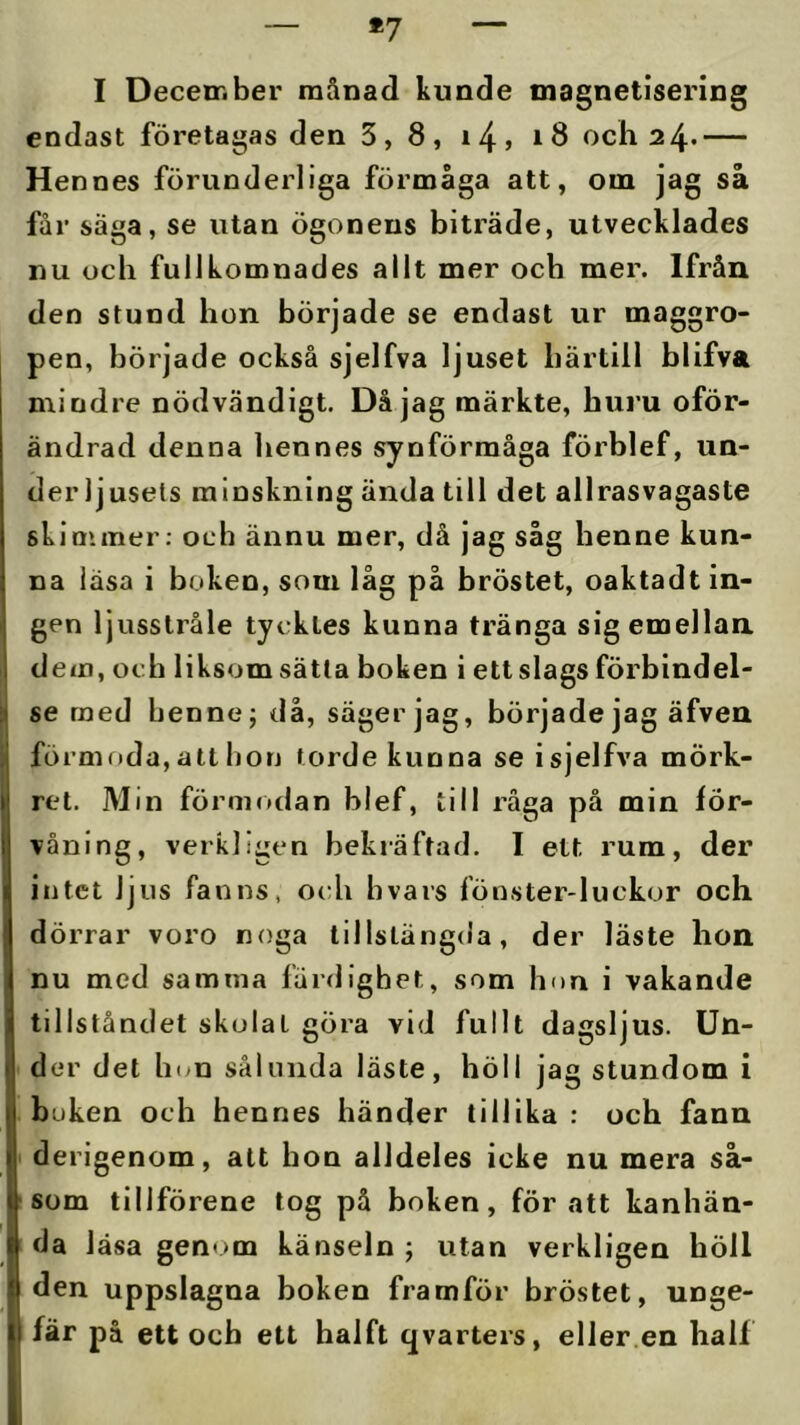 *7 I December månad kunde magnetisering endast företagas den 3, 8, i4> t 8 och 2 4- — Hennes förunderliga förmåga att, om jag så får säga, se utan ögonens biträde, utvecklades nu och fullkomnades allt mer och mer. Ifrån den stund hon började se endast ur maggro- pen, började också sjelfva ljuset härtill blifva mindre nödvändigt. Då jag märkte, huru oför- ändrad denna hennes synförmåga förblef, un- der ljusets minskning ända till det allrasvagaste skimmer; och ännu mer, då jag såg henne kun- na läsa i boken, som låg på bröstet, oaktadt in- gen ljusstråle tycktes kunna tränga sig emellan dem, och liksom sätta boken i ett slags förbindel- se med henne; då, säger jag, började jag äfven förmf)da, att bon torde kunna se i sjelfva mörk- ret. Min förmodan blef, till råga på min för- våning, verkligen bekräftad. I ett rum, der intet ljus fanns, och bvars fönster-luckor och dörrar voro noga tillstängda, der läste hon nu med samma färdighet, som hon i vakande tillståndet skolat göra vid fullt dagsljus. Un- der det hwn sålunda läste, höll jag stundom i buken och hennes händer tillika : och fann derigenom, att hon alldeles icke nu mera så- som tillförene tog på boken, för att kanhän- da läsa genom känseln ; utan verkligen höll den uppslagna boken framför bröstet, unge- fär på ett och ett haift qvarters, eller en half