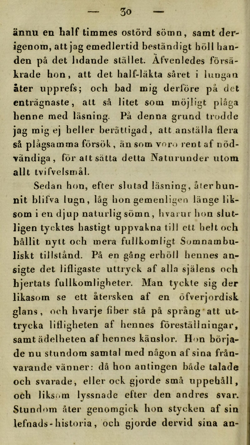 ännu en half timmes ostörd sömn, samt der- igenom, att jag emedlertld beständigt höll han- den på det lidande stället. Afvenledes försä- krade hon, att det half-läkta såret i lung.an åter upprefs; och bad mig derföre på det enträgnaste, alt så litet som möjligt plåga benne raed läsning. På denna grund trodde jag mig ej heller berättigad, att anställa flera så plågsamma försök , än som voro rent af nöd- vändiga , för att satta detta Naturunder utom allt tvifvelsmål. Sedan hon, efter slutad läsning, åier hun- nit blifva lugn, låg hon gemenligeo länge lik- som i en djup naturlig sömn, hvarui hon slut- ligen tycktes hastigt uppvakna till ett helt och hållit nytt och mera fullkomligt Somnambu- liskt tillstånd. På en gång erhöll hennes an- sigte det lifligaste uttryck af alla själens och hjertats fullkomligheter. Man tyckte sig der likasom se ett återsken af en öfverjordisk glans, och hvarje fiber stå på språng att ut- trycka llfligheten af hennes föreställningar, samt ädelheten af hennes känslor. Hon börja- de nu stundom samtal med någon af sina från- varande vänner: då hon antingen både talade och svarade, eller ock gjoi'de små uppehåll, och liksom lyssnade efter den andres svar. Stundom åler genomgick hon stycken af sin lefnads-historia, och gjorde dervid sina an- I i I