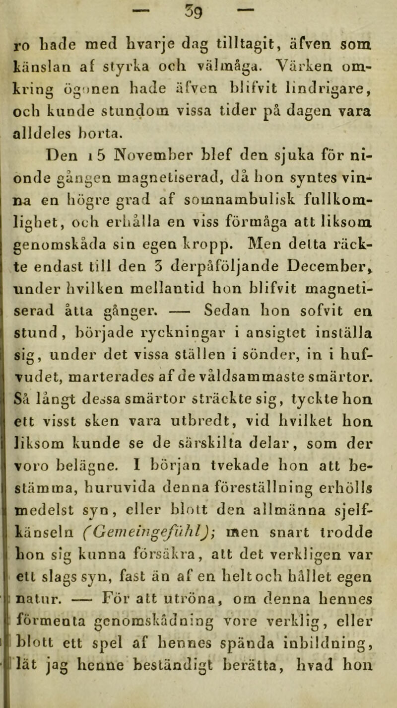 ro hade med hvarje dag tilltagit, äfven som känslan af styrka ocli välmåga. Värken om- kring ögonen hade äfven hlifvit lindrigare, och kunde stundom vissa tider på dagen vara alldeles borta. Den i5 November hief den sjuka för ni- onde gången magnetiserad, då hon syntes vin- na en högre gi’ad af somnambulisk fullkom- lighet, och erhålla en viss förmåga att liksom genomskåda sin egen kropp. Men delta räck- te endast till den 3 derpåföljande December, under hvilken mellantid hon hlifvit magneti- serad åtta gånger. — Sedan hon sofvit en stund, började ryckningar i ansigtet inställa sig, under det vissa ställen i sönder, in i huf- Tudet, marterades af de våldsammaste smärtor. ISå långt dessa smärtor sträckte sig, tyckte hon ett visst sken vara utbredt, vid hvilket hon liksom kunde se de särskilta delar, som der voro belägne. I början tvekade hon att be- stämma, huruvida denna föreställning erhölls I medelst syn, eller blott den allmänna sjelf- känseln (Gemeingefiihl); men snart trodde hon sig kunna försäkra, alt det verkligen var ett slags syn, fast än af en helt och hållet egen natur. — För att utröna, om denna hennes förmenta gcnomskådning vore verklig, eller blott ett spel af hennes spända inbildning, i lät jag henne beständigt berätta, hvad hou