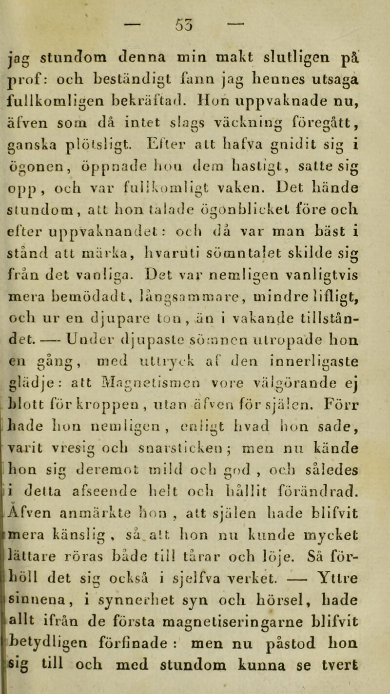 jag stundom denna min makt slutligen på. prof: och beständigt funn jag hennes utsaga fulikomligen bekräftad. Hon uppvaknade nu, älven som då intet slags väckning föregått, ganska plötsligt. Etier alt hafva gnidit sig i ögonen, öppnade liou dem hastigt, satte sig opp, och var fniikomllgt vaken. Det hände stundom, att hon talade ögonblicket före och elter uppvaknandet: ocb då var man bäst i stånd all märka, livariui sörantalet skilde sig från det vanliga. Det vav nemligen vanligtvis mera bemödadt, långsammare, mindre lifligt, ocb ur en djupare lon, ,än i vakande tillstån- det. — Under djupaste sömnen utropade bon en gång, med uttryck af den innerligaste glädje: att Magnetismen voi’e välgörande ej blott för kroppen, utan örven för själen. Förr hade bon nemligen, enligt livad bon sade, varit vresig ocb snarslicken; meu nu kände bou sig dereraot mild ocb god , ocb således i detta afseende helt ocli bållit förändrad. Afven anmärkte hon , alt själen liade blifvit mera känslig, så.att lion nu kunde mycket lättare röras både tli! tårar och löje. Så för- höll det si^ också i sjelfva verket. — Yttre sinnena, i synnerhet syn och hörsel, hade allt ifrån de första magneliseringarne blifvit ibetydligen förfinade : men nu påstod bon isig till och med stundom kunna se tvert