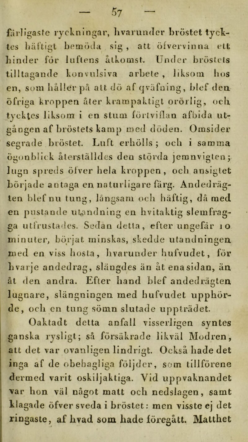 5? fiirllgasfe ryclvnlngar, livariin<lcr bröstet tyck- tes liältiiit bemöila sli» , att öfvervinna ett binder för luflens ållvomst. Under bröstets tilltagande konvnlsiva arbete , liksotu bos en, som håller pfi alt dö af cjvafuing, blef dea öfriga kroppen åter krampaktigl orörlig, ocli tycktes liksom i en stum förtvillan afbida ut- gången af bröstets kamp med döden. Omsider segrade bröstet. Luft erhölls ; och i samma iigonblick återställdes den störda jeranvlgtenj lugn spreds ölver hela kroppen, och ansiglet började antaga en naturligare färg. Andedräg- ten hlef nu tung, långsam (^ch häftig, då med en postande utondning en hvitaktig slemfrag- ga utfrustades. Sedan detta, efter ungefär lO minutei’, börjat minskas, skedde utandningen. med en viss hosta, livarunder hufvudet, för Lvarje andedrag, slängdes än åtenasidan, än. ål (len andra. Efter hand blef andedräglen lugnare, slängningen med hufvudet upphör- de, ocli cn tung sömn slutade uppträdet. Oaktad t delta anfall visserlfcen syntes O *j ganska rysligt; så försäkrade likväl Modren, att det var ovanligen lindrigt. Också hade det inga af de obehagliga följder, som tillförene dermed varit oskiljaktiga. Vid uppvaknandet var hon väl något matt ocli nedslagen, samt klagade öfver sveda i bröstet: men visste ej det ringaste, af bvad som hade föregått. Matthet