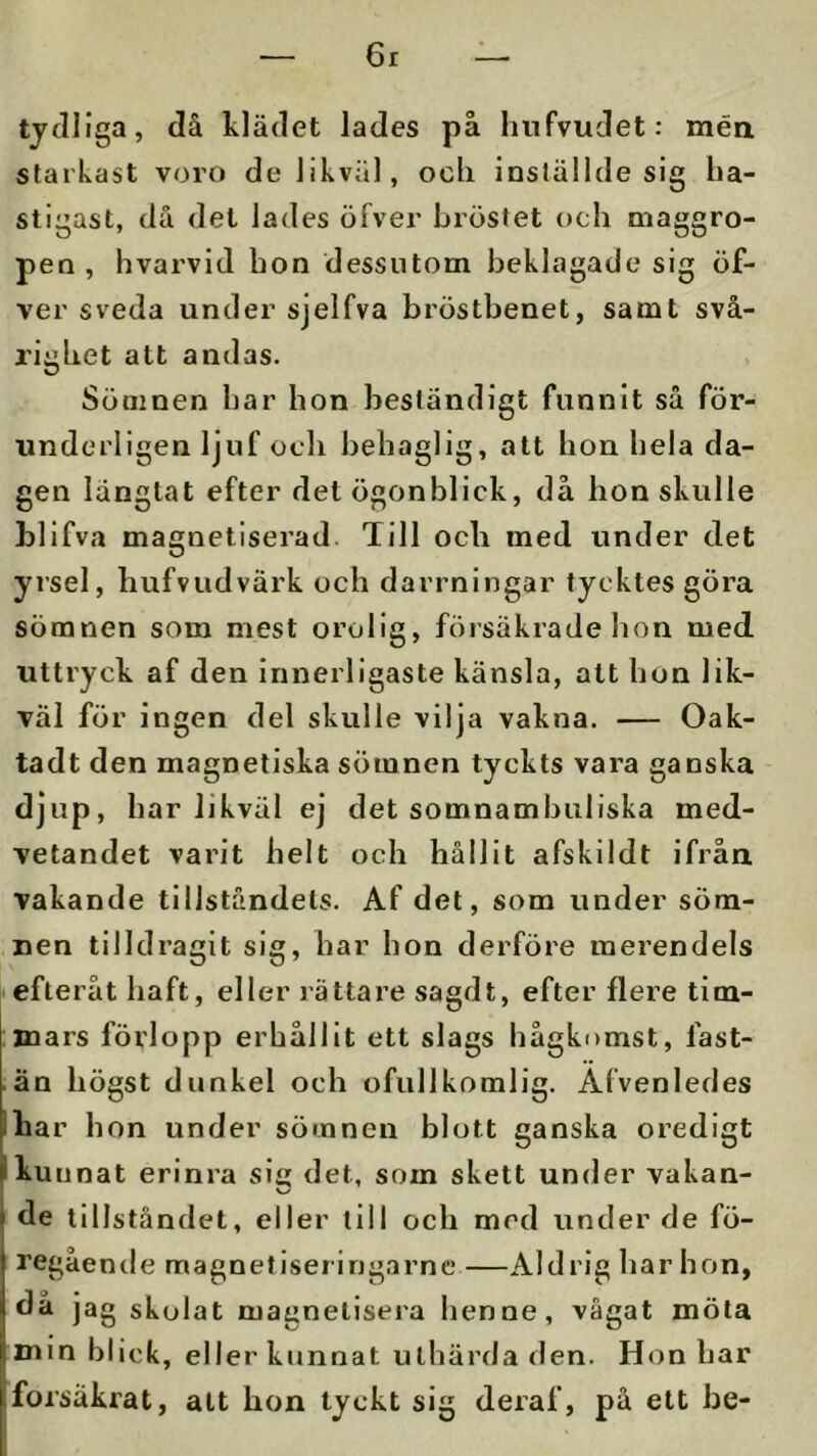 6r tjdliga, då klädet lades på hnfvudet: mén starkast voro de likviil, ocli inställde sig ha- stigast, då det lades öfver bröstet och maggro- pen , hvarvid hon dessutom beklagade sig öf- ver sveda under sjelfva bröstbenet, samt svå- righet att andas. Sömnen har hon beständigt funnit så för- undcrligen ljuf oeh behaglig, att hon hela da- gen längtat efter det ögonblick, då hon skulle bllfva magnetiserad Till och med under det yrsel, hufvudvärk och darrningar tycktes göra sömnen som mest orolig, försäkrade hon med uttryck af den innerligaste känsla, att hon lik- väl för ingen del skulle vilja vakna. — Oak- tadt den magnetiska sömnen tyckts vara ganska djup, har likväl ej det somnamhuliska med- vetandet varit helt och hållit afskildt ifrån vakande tillståndets. Af det, som under söm- nen tilldragit sig, har hon derföre merendels efteråt haft, eller rättare sagdt, efter flere tim- mars förlopp erhållit ett slags hågkomst, fast- än högst dunkel och ofullkomlig. Alvenledes Ihar hon under sömnen blott ganska oredigt I kun nat erinra sig det, som skett under vakan- de tillståndet, eller till och med under de fö- regående magnetiseringarnc —Aldrig har hon, då jag skolat magnetisera henne, vägat möta min blick, eller kunnat uthärda den. Hon har försäkrat, att hon tyckt sig deraf, på ett be-