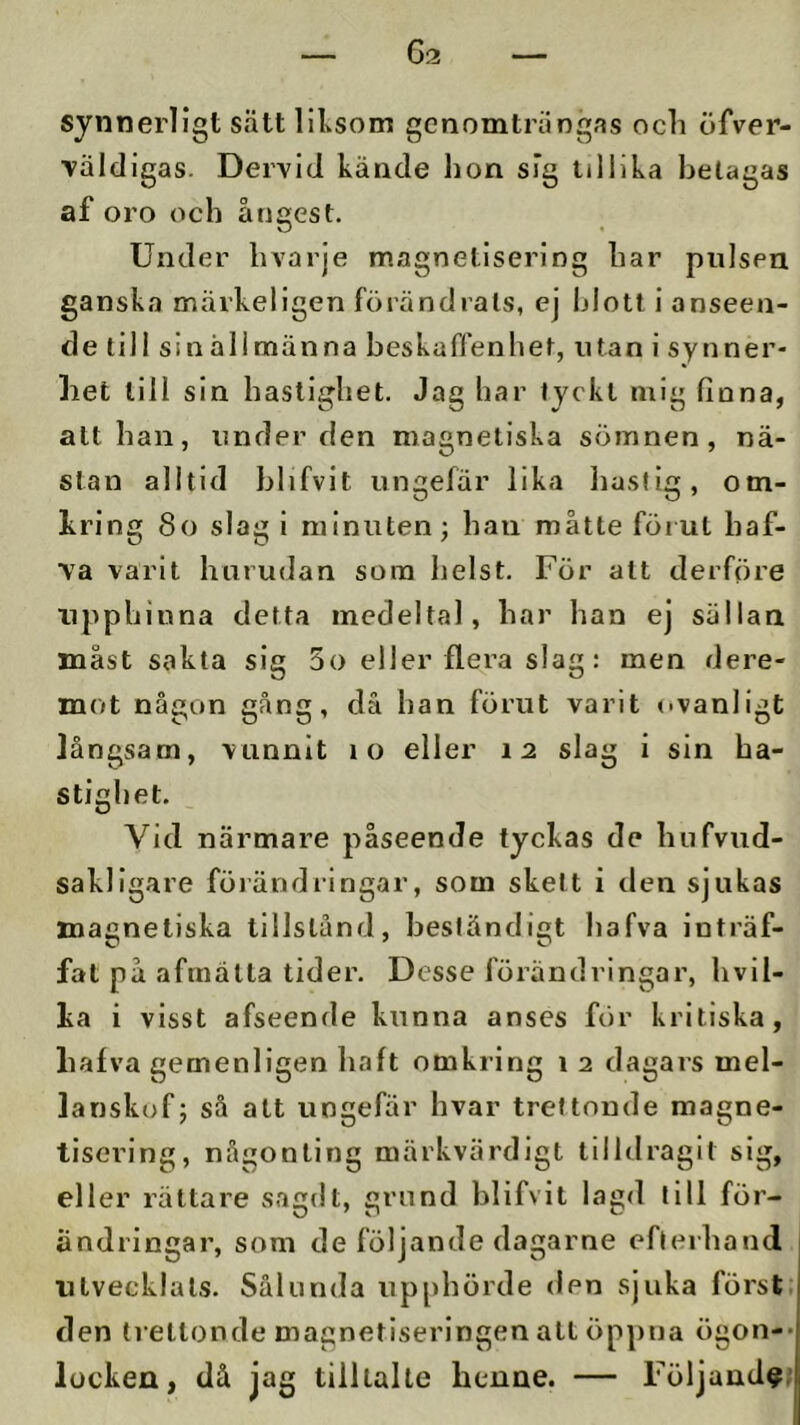 synnerligt sätt lilvsom genomträngas ocli öfver- ■valeligas. Dervid kände hon sig tillika betagas af oro och ångest. Under hvarje magnetisering har pulsen ganska märkellgen förändrats, ej hlott i anseen- de till sin allmänna beskaffenhet, utan i synner- het till sin hastighet. Jag har tyckt mig finna, alt han, under den magnetiska sömnen, nä- stan alltid hlifvit ungefär lika liustig, om- kring 8o slag i minuten; han måtte förut haf- ■va varit hurudan som helst. För alt derföre upphinna detta medeltal, har han ej sällan måst sakta sig 5o eller flera slag: men dere- mot någon gång, då han förut varit ovanligt långsam, vunnit lo eller 12 slag i sin ha- stighet. Vid närmare påseende tyckas de hufvud- sakllgare förändringar, som skett i den sjukas magnetiska tillstånd, beständigt hafva inträf- fat på afrnälla tider. Desse förändringar, hvil- ka i visst afseende kunna anses för kritiska, hafva gemenligen haft omkring 1 2 dagars mel- lanskof; så att ungefiir hvar trettonde magne- tisering, någonting märkvärdigt tilldragit sig, eller rättare sagdt, grund hlifvit lagd till för- ändringar, som de följande dagarne efterhand utvecklats. Sålunda upphörde den sjuka först, den trettonde magnetiseringen alt öppna ögon-- locken, då jag tilllalte henne. — Följand^’