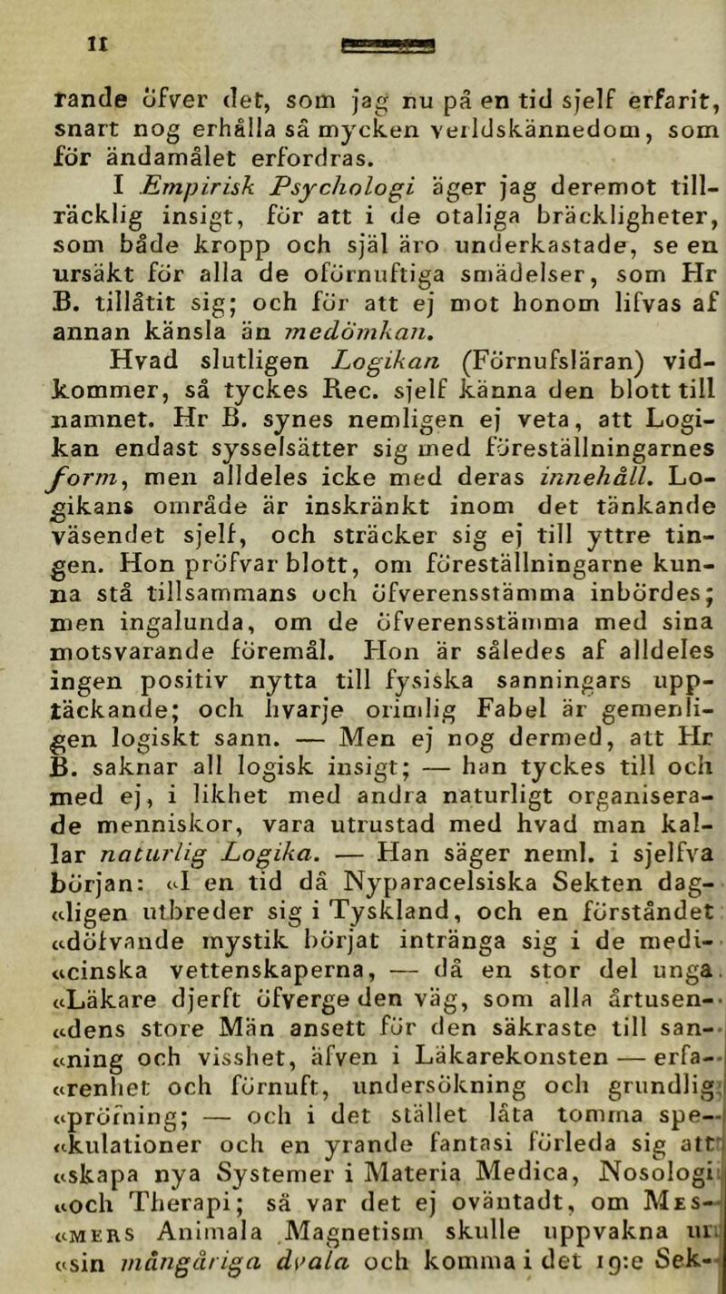 rande cifver det, som jag rtu pä en tid sjelf erfarit, snart nog erhålla sä mycken verlclskännedom, som för ändamålet erfordras. I Empirisk Psychologi äger jag deremot till- räcklig insigt, för att i de otaliga bräckligheter, som både kropp och själ äro underkastade, se en ursäkt för alla de oförnuftiga sn)ädelser, som Hr B. tillåtit sig; och för att ej mot honom lifvas af annan känsla än medömkan. Hvad slutligen Logikan (Förnufsläran) vid- kommer, så tyckes Rec. sjelf känna den blott till namnet. Hr B. synes nemligen ej veta, att Logi- kan endast sysselsätter sig med föreställningarnes form^ men alldeles icke med deras innehåll. Lo- gikans område är inskränkt inom det tänkande väsendet sjelf, och sträcker sig ej till yttre tin- gen. Hon pröfvar blott, om föreställningarne kun- na stå tillsammans och öfverensstämma inbördes; men ingalunda, om de öfverensstämma med sina motsvarande föremål. Hon är således af alldeles ingen positiv nytta till fysiska sanningars upp- täckande; och hvarje orimlig Fabel är gemenli- gen logiskt sann. — Men ej nog dermed, att Hr B. saknar all logisk insigt; — han tyckes till och med ej, i likhet med andra naturligt organisera- de menniskor, vara utrustad med hvad man kal- lar naturlig Logika. — Han säger neml. i sjelfva början: tJ en tid dä Nyparacelsiska Sekten dag- <digen utbreder sig i Tyskland, och en förståndet ttdöfvande mystik börjat intränga sig i de medi- ucinska vettenskaperna, — då en stor del unga. ttLäkare djerft öfverge den väg, som alla årtusen-- adens store Man ansett fur den säkraste till san-- tcning och visshet, afven i Läkarekonsten — erfa-- arenhet och förnuft, undersökning och grundliga tipröfning; — och i det stället låta tomma spe— <ckulationer och en yrande fantasi förleda sig attj tiskapa nya Systemer i Materia Medica, Nosologiij noch Therapi; sä var det ej oväntadt, om Mes-^ tiMERS Animala Magnetism skulle uppvakna uiij t^sin mångåriga d[>ala och komma i det igte Sek-|