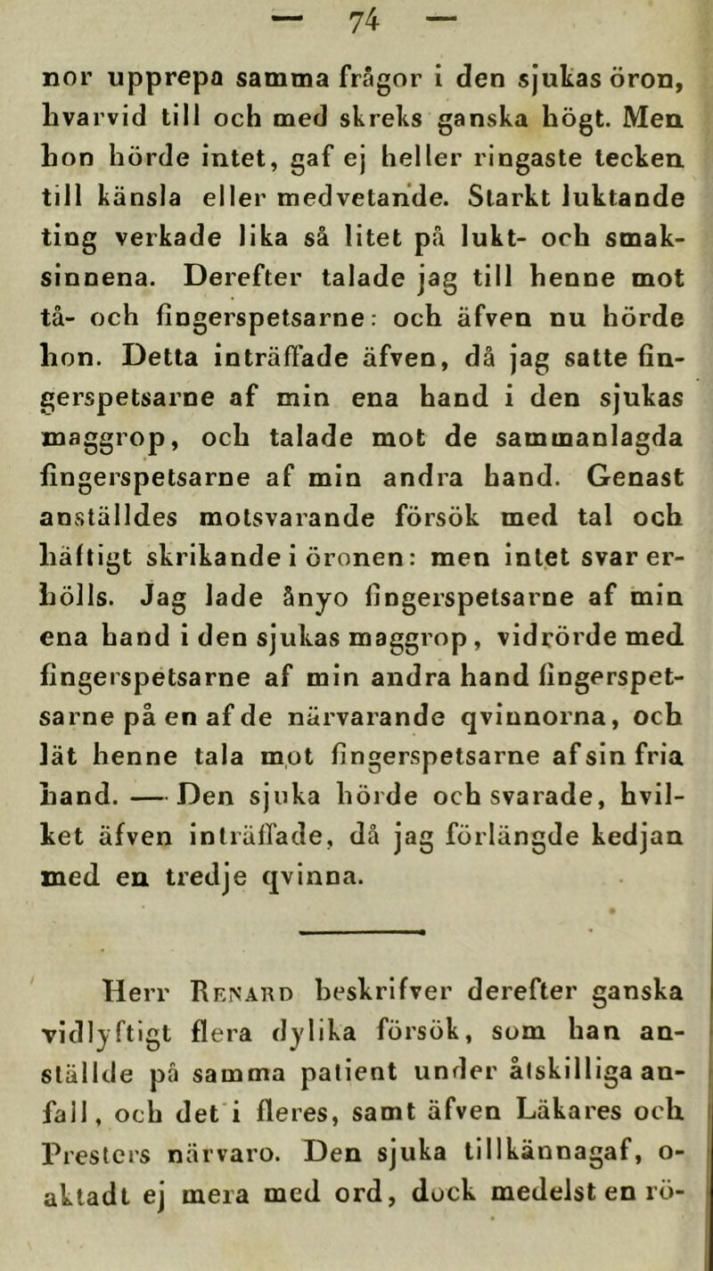 nor upprepa samma frågor i den sjukas öron, livarvid till och med skreks ganska högt. Men. hon hörde intet, gaf ej heller ringaste tecken till känsla eller medvetande. Starkt luktande ting verkade lika så litet på lukt- och smak- sinnena. Derefter talade jag till henne mot tå- och fingerspetsarne: och äfven nu hörde hon. Detta inträffade äfven, då jag satte fin- gerspetsarne af min ena hand i den sjukas maggrop, och talade mot de sammanlagda fingerspetsarne af min andra hand. Genast anställdes motsvarande försök med tal och häftigt skrikande i öronen: men intet svar er- hölls. Jag lade ånyo fingerspetsarne af min ena hand i den sjukas maggrop, vidrörde med fingerspetsarne af min andra hand fingerspet- sarne på en af de närvarande qvinnorna, och lät henne tala mot fingerspetsarne af sin fria hand. —Den sjuka hörde och svarade, hvil- ket äfven inträffade, då jag förlängde kedjan xned en tredje qvinna. Herr Rrnakd beskrifver derefter ganska vidlyftigt flera dylika försök, som han an- ställde pä samma patient under åtskilliga an- fall, och det i fleres, samt äfven Läkares och Presters närvaro. Den sjuka tillkännagaf, o- aktadt ej mera med ord, dock medelst en rö-