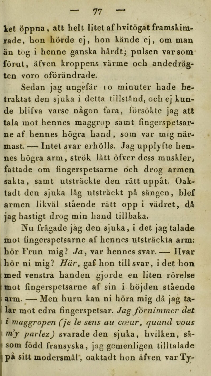 let öppna, alt helt litet af hvitögat framskim- rade, hon hörde ej, hon kände ej, om maix än tog i henne ganska hårdtj pulsen var som' förut, äfven kroppens värme och andedräg- ten voro oförändrade. Sedan jag ungefär i o minuter hade be- traktat den sjuka i detta tillstånd, och ej kun- de blifva varse någon fara, försökte jag att tala mot hennes maggrop samt fingerspelsar- ne af hennes högra hand , som var mig när- mast. — Intet svar erhölls. Jag upplyfte hen- nes högra arm, strök latt öfver dess muskler, fattade om fingerspetsarne och drog armen sakta, samt utsträckte den rätt uppåt. Oak- tadt den sjuka låg utsträckt på sängen, hlef armen likväl stående rätt opp i vädret, då jag hastigt drog min hand tillbaka. Nu frågade jag den sjuka, i det jag talade mot fingerspetsarne af hennes utsträckta arm: hör Frun mig? Ja, var hennes svar.— Hvar hör ni mig? Här, gaf hon tillsvar, idet hon med venstra handen gjorde en liten rörelse mot fingerspetsarne af sin i höjden stående arm. — Men huru kan ni hÖra mig då jag ta- t lar mot edra fingerspetsar. Jag förnimmer det i maggropen (je le sens au coeiir, quand vous mf parlezj svarade den sjuka, hvilken, så- Isom född fransyska, jag gemenligen tilltalade på sitt modersmål’, oaktadt hon äfven varTjr-