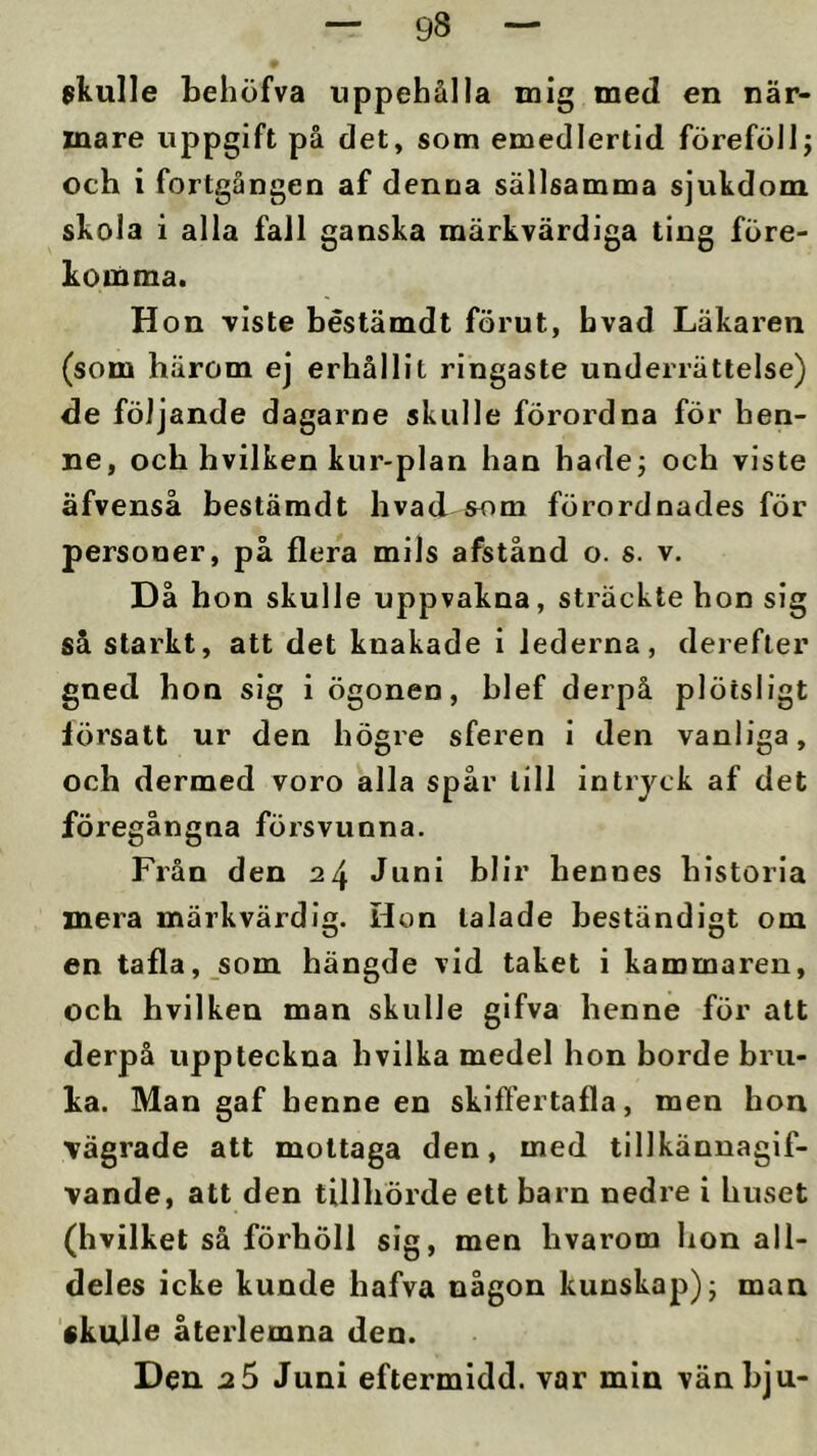 skulle behöfva uppehålla mig med en när- mare uppgift på det, som emedlertid föreföllj och i fortgången af denna sällsamma sjukdom skola i alla fall ganska märkvärdiga ting före- komma. Hon viste béstämdt förut, bvad Läkaren (som härom ej erhållit ringaste underrättelse) de följande dagarne skulle förordna för hen- ne, och hvilken kur-plan han hade; och viste äfvenså béstämdt hvad som förordnades för personer, på flera mils afstånd o. s. v. Då hon skulle uppvakna, sträckte hon sig så starkt, att det knakade i lederna, derefter gned hon sig i ögonen, hlef derpå plötsligt försatt ur den högre sferen i den vanliga, och dermed voro alla spår till intryck af det föregångna försvunna. Från den 24 Juni blir hennes historia mera märkvärdig. Hon talade beständigt om en tafla, som hängde vid taket i kammaren, och hvilken man skulle gifva henne för att derpå uppteckna hvilka medel hon borde bru- ka. Man gaf henne en skiffertafla, men hon vägrade att mottaga den, med tillkännagif- vande, att den tillhörde ett barn nedre i huset (hvilket så förhöll sig, men hvarom hon all- deles icke kunde hafva någon kunskaj)); man skujle återlemna den. Den 2 0 Juni eftermidd. var min vänbju-