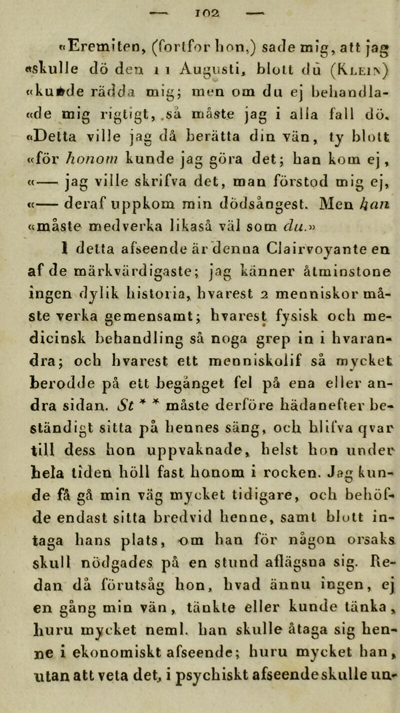 nEremiten, (forlfor lion,) sade niig, att jag »skulle dö den i i Augusti, blott du (KLEl^) tckuirde rädda mig; men om du ej behandla- fcde mig rigtigt, ,sä måste jag i alla fall dö, »Detta ville jag då berätta din vän, ty blott «för honom kunde jag göra det; han kom ej, «— jag ville skrifva det, man förstod mig ej, €<— deraf uppkom min dödsångest. Men kan »måste medverka likaså väl som I delta afseende är denna Clairvoyante en af de märkvärdigaste; jag känner åtminstone ingen dylik historia, hvarest 2 menniskor må- ste verka gemensamt; hvarest fysisk och me- dicinsk behandling så noga grep in i hvaran- dra; och hvarest ett mennlskolif så mycket berodde på ett begånget fel på ena eller an- dra sidan. St * * måste derföre hädanefter be- ständigt sitta på hennes säng, och bllfva q var tiU dess hon uppvaknade, helst hon under hela liden höll fast honom i rocken. Jag kun- de få gå min väg mycket tidigare, och behöf- de endast sitta bredvid henne, samt blott in- taga hans plats, om han för någon orsaks skull nödgades på en stund aflägsna sig. Re- dan då förutsåg hon, hvad ännu ingen, ej en gång min vän, tänkte eller kunde tänka, huru mycket neml. han skulle åtaga sig hen- ne i ekonomiskt afseende; huru mycket han, utan att veta det, i psychiskt afseende skulle un-