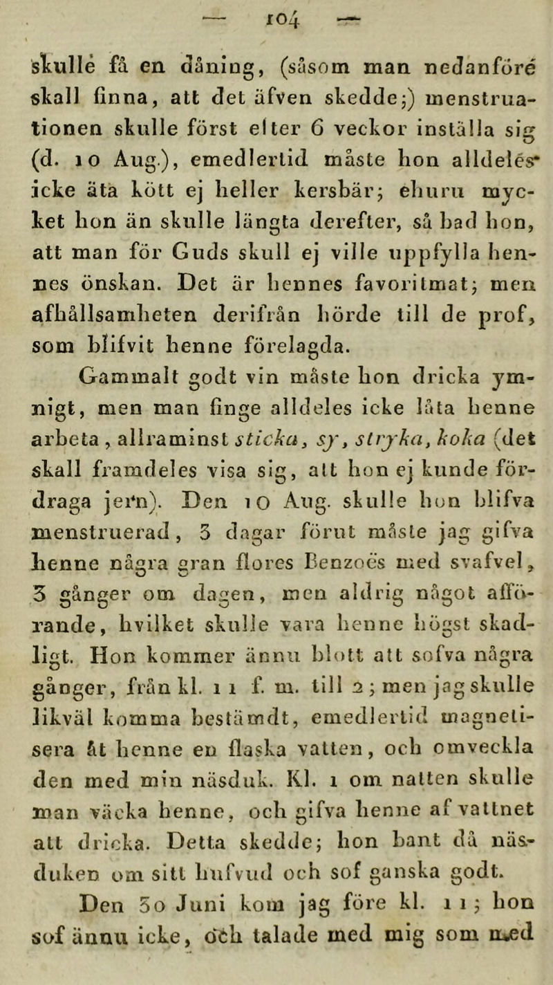 sltullé få en dåniDg, (susom man nedanforé skall finna, att det äfven skeddej) menstrua- tionen skulle först el ter 6 veckor inställa siff (d. 10 Aug), emedlertid måste hon alldelés* icke äta kött ej heller kersbärj ehuru myc- ket hon än skulle längta derefter, så had hon, att man för Guds skull ej ville uppfylla hen- nes önskan. Det är hennes favorilmatj men afhållsamheten derifrån hörde till de prof, som blifvit henne förelagda. Gammalt godt vin måste hon dricka ym- nigt, men man finge alldeles icke låta henne arbeta , allraminst sticka, sj, strjka, koka (det skall framdeles visa sig, alt hon ej kunde för- draga jei*n). Den lO Aug. skulle hon hllfva menstruerad , 3 dagar förut raåsle jag gifva henne nå^ra aran ftores Benzoes med svafvel, 5 gånger om dagen, men aldrig något alTö- rande, hvilket skulle vava henne högst skad- ligt. Hon kommer ännu blott att sofva några gånger, från kl. i i f. m. till 2 ; men jag skulle likväl komma bestämdt, emedlertid magneli- sera åt henne en flaska vatten, och omveckla den med min näsduk. Kl. i om natten skulle man väcka henne, och gifva henne af vattnet att dricka. Detta skedde; hon bant då näs- duken om sitt hufvud och sof ganska godt. Den 5o Juni kom jag före kl. i i; hon sof ännu icke, dch talade med mig som n^d