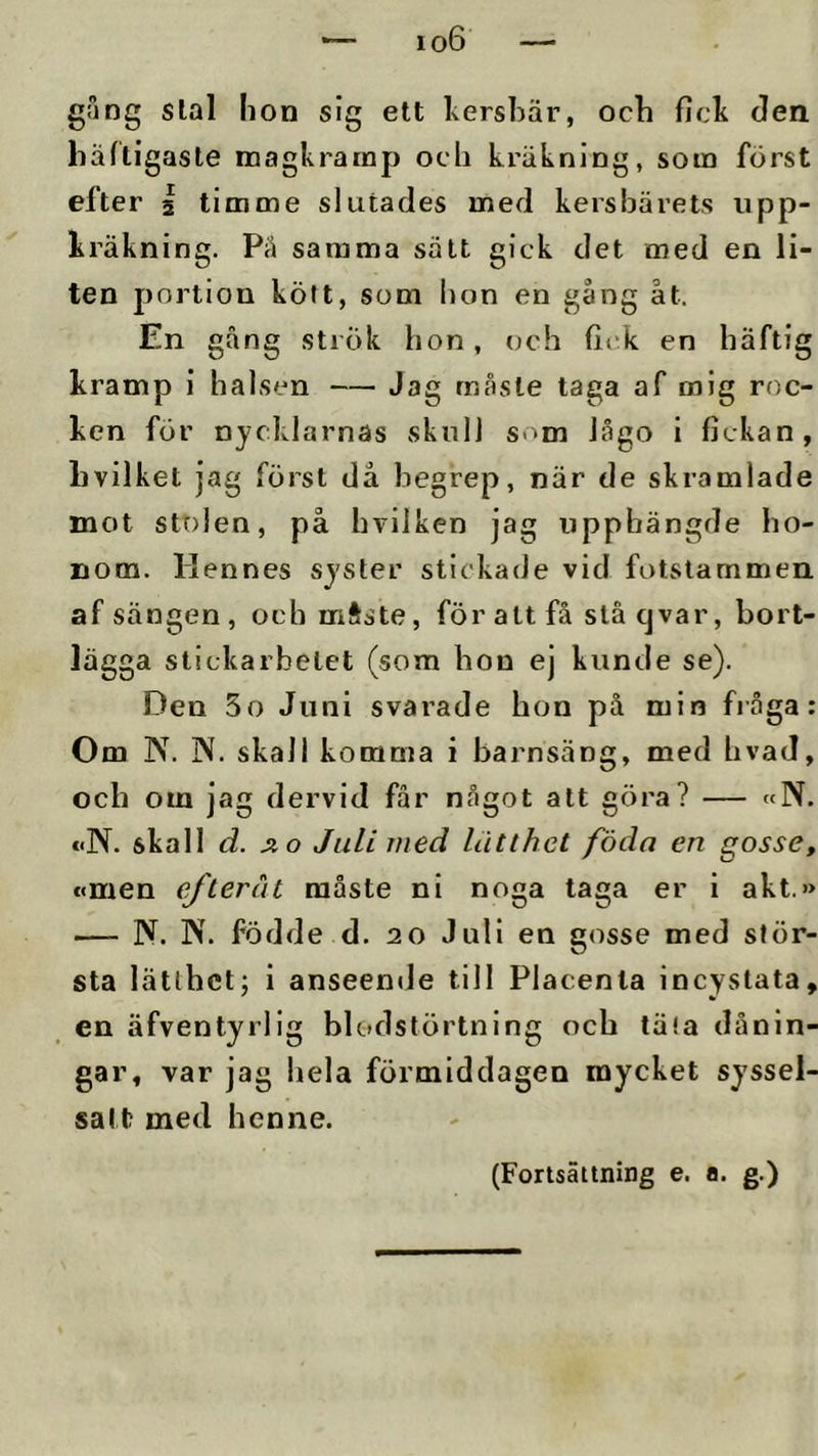 gång slal lion sig ett kersbär, ocb ficb den häftigaste magkrarnp ocb kräkning, som först efter 2 timme slutades med kersbärets upp- kräkning. Pä samma salt gick det med en li- ten portion kött, som bon en gång åt. En gång strök bon, och fick en häftig kramp i halsen — Jag rnåste taga af mig roc- ken för nycklarnas skull som lågo i fickan, hvilket jag först då begrep, när de skramlade mot stolen, på bvilken jag upphängde ho- nom. llennes syster stickade vid fotstammen af sängen, ocb mftste, för att få slå cj var, bort- lägga stickarbetet (som bon ej kunde se). Den 5o Juni svarade hon på min fråga: Om N. N. skall komma i barnsäng, med bvad, och om jag dervid får något att göra? — «N. eiN. skall d. Å o Juli med lätthet föda en gosse, c(men efteråt måste ni noga taga er i akt.» — N. N. födde d. 20 Juli en gosse med stör- sta lätthet; i anseentJe till Placenla incystata, en äfventyrlig blodstörtning ocb täta dånln- gar, var jag hela förmiddagen mycket syssel- satt med henne. (Fortsättning e. a. g.)