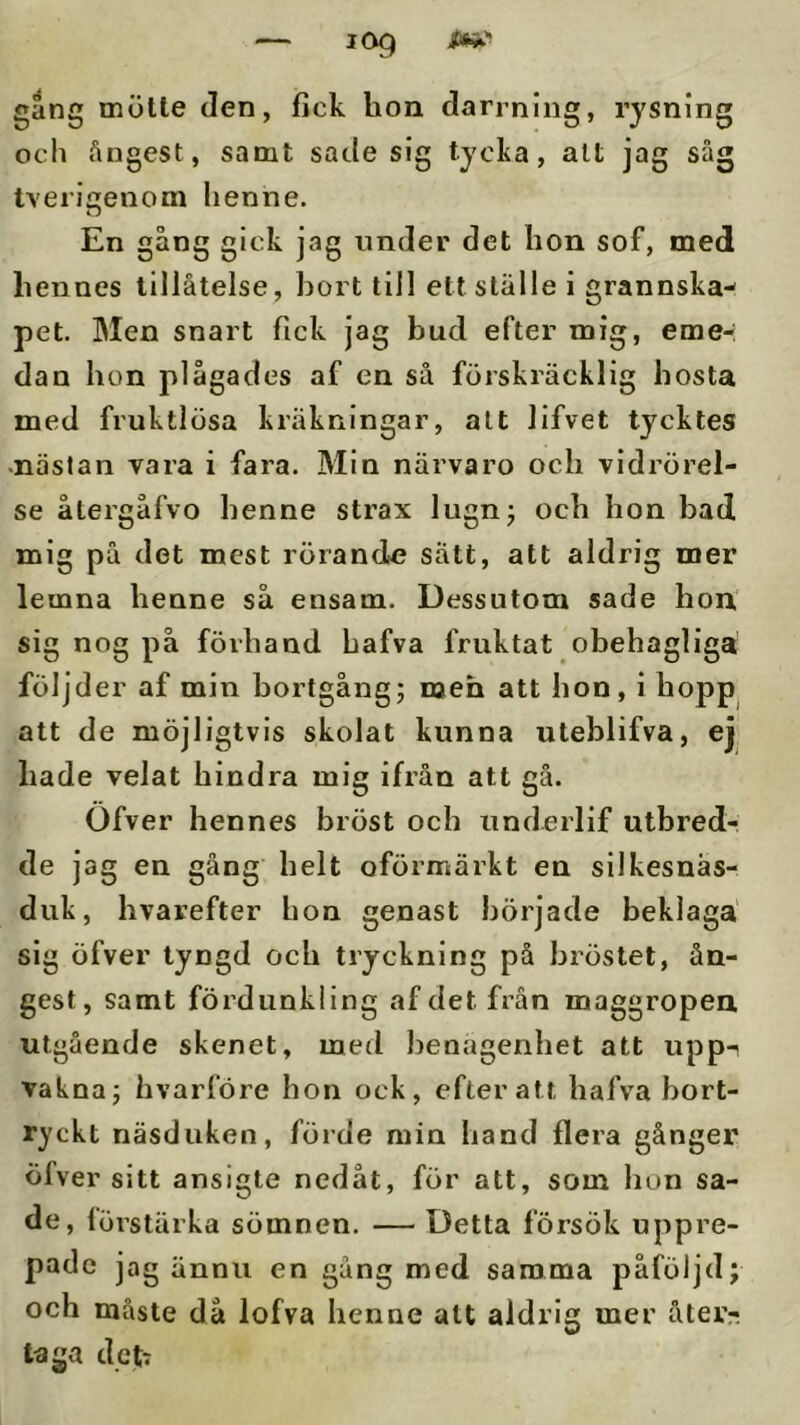 gång mötte den, fick hon darrnlng, rysning och ångest, samt sade sig tycka, alt jag såg tvericrenom henne. O En gång gick jag under det hon sof, med hennes tillåtelse, hort till ett ställe i grannska- pet. Men snart fick jag bud efter mig, eme-: dan hon plågades af en så förskräcklig hosta med fruktlösa kräkningar, alt lifvet tycktes •nästan vara i fara. Min närvaro och vidrörel- se återgåfvo henne strax lugnj och hon bad mig på det mest rörande satt, att aldrig mer lemna henne så ensam. Dessutom sade hon sig nog på förhand hafva fruktat obehagliga följder af min bortgång; men att hon, i hopp att de möjligtvis skolat kunna utebiifva, ej hade velat hindra mig ifrån att gå. Ofver hennes bröst och underlif ulbred-i de jag en gång helt oförmärkt en silkesnäs- duk, hvarefter hon genast började beklaga sig öfver tyngd och tryckning på bröstet, ån- gest, samt fördiinkling af det från maggropen utgående skenet, med benägenhet att upp-^ vakna; hvarföre hon ock, efter att hafva bort- ryckt näsduken, förde min hand flera gånger öfver sitt ansigte nedåt, för att, som hon sa- de, förstärka sömnen. — Detta försök uppre- pade jag ännu en gång med samma påföljd; och måste då lofva henne alt aldrig mer åter- taga dctr