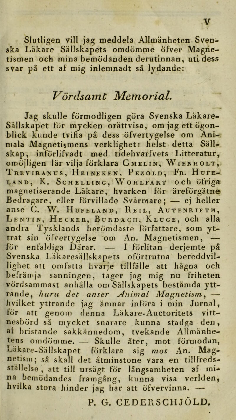 Slutligen vill jag meddela Allmänheten Sven- ska Läkare Sällskapets omdömme öfver Magne- tismen och mina bemödanden derutinnan, uti dess svar på ett af mig inlemnadt så lydande: Vördsamt Memorial. Jag skulle förmodligen göra Svenska Läkare- Sällskapet för mycken orättvisa, om jag ett ögon- blick kunde tvifla på dess öfvertygelse om Ani- mala Magnetismens verklighet: helst detta Säll- skap, införlifvadt med tidehvarfvets Litteratur, omöjligen lär vilja förklara Gmelin, Wienholt, Treviranus, Heineken, Pezold, Fr. Hufe- LAND, K. ScH ELLING, WOHLFART Och Öfriga magnetiserande Läkare, hvarken för äreförgätne Bedragare, eller förvillade Svärraare; — ej heller anse C. W. Hufeland, Reil, Autenrietm, Lentik, Hecker, Burdacii, Kluge, och alla andra Tysklands berömdaste författare, som yt- trat sin öfvertygelse om An. Magnetismen, — för enfaldiga Dårar. — I förlitan derjemte på Svenska Läkaresällskapets oförtrutna bereddvil- lighet att omfatta hvarje tillfälle att hägna och befrämja sanningen, tager jag mig nu friheten vördsammast anhålla om Sällskapets bestämda ytt- rande, huru det. onser Animal Magnetism ^ — hvilket yttrande jag ämnar införa i min Jurnal, för att genom denna Läkare-Auctoritets vitt- nesbörd så mycket snarare kunna stadga den, af bristande sakkännedom, tvekande Allmänhe- tens omdömme. — Skulle åter, mot förmodan, Läkare-Sällskapet förklara sig viot An. Mag- netisni; så skall det åtminstone vara en tillfreds- ställelse , att till ursägt fÖr långsamheten af ini* na bemödandes framgång, kunna visa verlden, hvilka stora hinder jag har att öfvervinna. — P. G. CEDERSCHJOLD.