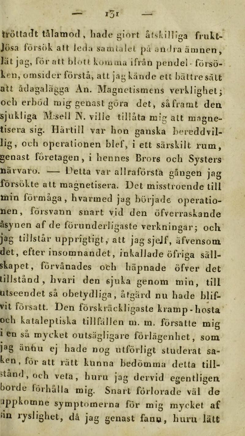 tröttadt tålamod , hade :;iort åfsl;il]iea frukt- Jösa försök alt leda samtaiel pu andra ämnen, lät jag, lör alt blou komaia ifrån pendel - försö- ken, omsider förstå, att jag kände ett bättre sätt alt ådagalägga An. Magnetismens verklighet; ocd) erböd mig genast göra det> såframt dea Sjukliga M;sell JN. vilie tillåta mig att inagne- tisera sig. Härtill var hon ganska hereddvil- Jig, och operationen blef, i ett särskilt rumj genast företagen, i hennes Brors och Systers närvaro. — Delta var allraförsta gången jag försökte alt raagnetisera. Det misstroende till min förmaga, hvarined jag började operatio- nen, försvann snart vid den öfverraskande åsynen af de förunderligaste verkningar; ocK jag tillstår npprigtigt, att jagsjejf, äfvensom det, efter insomnandet, inkallade öfriga säll- skapet, förvånades och häpnade öfver det tillstånd, livari den sjuka genom min, till utseendet så obetydliga, åtgärd nu hade blif- vit försatt. Den förskräckligaste kramp-hosta och katalepliska tillfällen m. m. försätte mig i en så mycket outsägligare förlägenhet, som jäg änhu ej hade nog utförligt studerat sa- ken, för att rätt kunna bedömma delta till- ;tånfl,och veta, huru jag dervid egentligea borde förhålla mig. Snart förlorade väl de iippkomne symptomerna för mig mycket af •in ryslighet, då jag genast fano, huru lätt