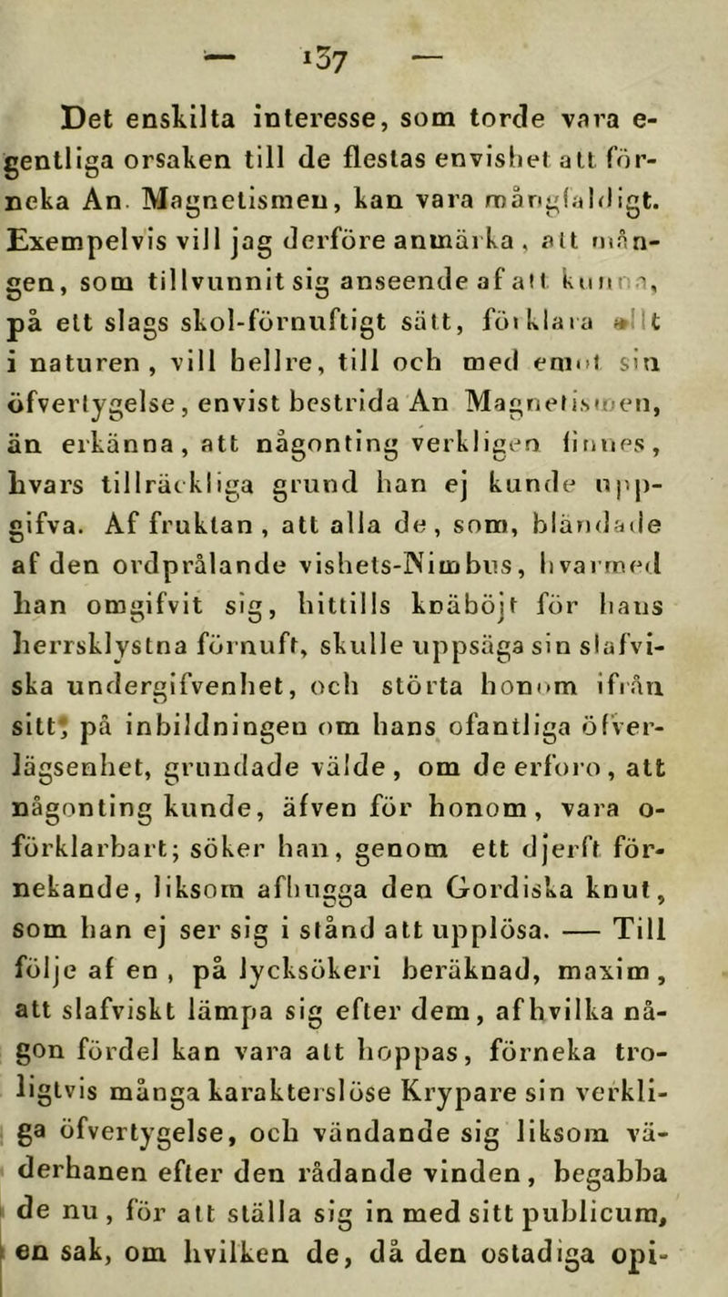 »37 Det enskilta interesse, som torcle vara e- gentliga orsaken till de flestas envisbel all för- neka An Magnetismen, kan vara mångfaldigt. Exempelvis vill jag derföre anmärka , alt mån- gen, som tillvunnit sig anseende af ail kunna, på ett slags skol-förnuftigt salt, föi klara »llt i naturen, vill hellre, till och med enmt siti öfverlygelse , envist bestrida An Magnef is«nen, än erkänna, att någonting verkligeo linups, livars tillräckliga grund han ej kunde upp- gifva. Af fruktan , att alla de , som, bländade af den ordprålande vishets-lNiinbus, livarrned lian omgifvit sig, hittills knäböjt för hans lierrsklystna förnuft, skulle uppsäga sin slafvi- ska undergifvenhet, och störta honom ifrån sitt* på inbildningen om hans ofantliga öfver- lägsenhet, grundade välde, om deerfoio, att någonting kunde, äfven för honom, vara o- förklarbart; söker han, genom ett djerft för- nekande, liksom afhugga den Gordiska knut, som han ej ser sig i stånd att upplösa. — Till följe af en , på lycksökeri beräknad, maxim, att slafviskt lämpa sig efter dem, afhvilka nå- gon fördel kan vara att hoppas, förneka tro- ligtvis många karakterslöse Krypare sin verkli- ga öfvertygelse, och vändande sig liksom vä- I derhanen efter den rådande vinden, begabba de nu , för att ställa sig in med sitt publicura, i en sak, om livilken de, då den ostadiga opi-