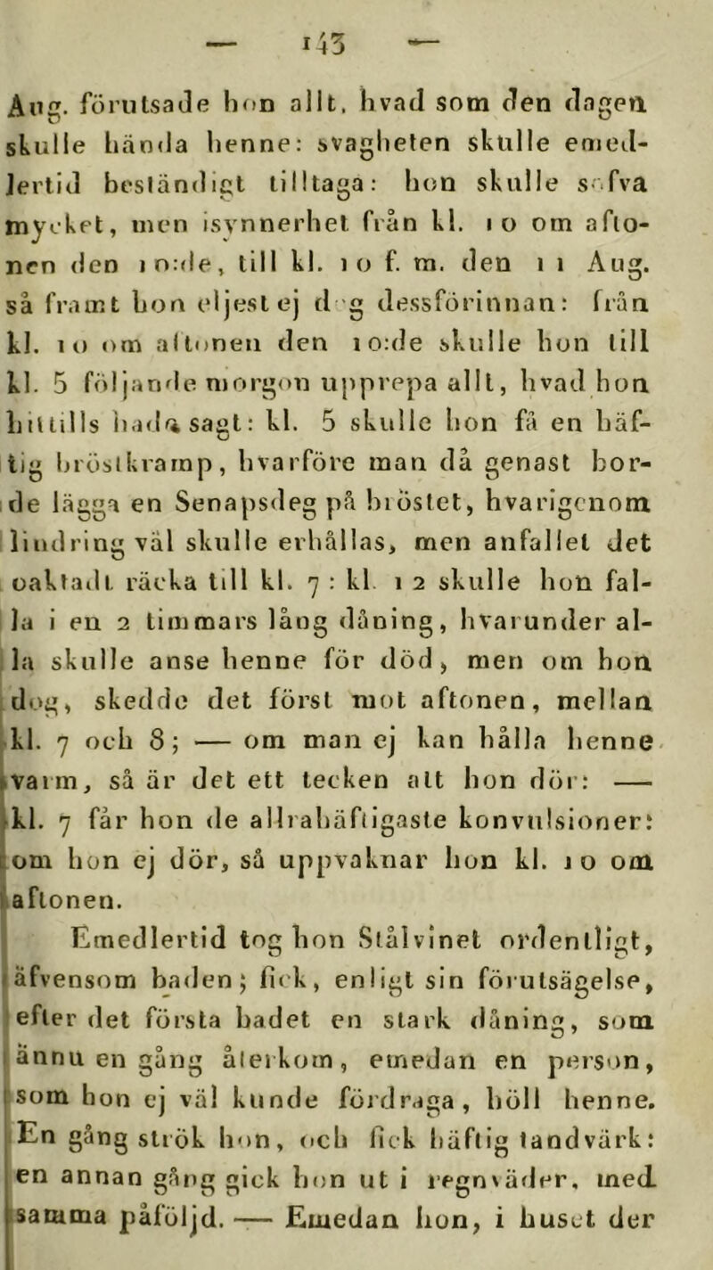 Ang. förutsaJe hon allt. livad som den dagen skulle hända henne: svagheten skulle emed- Jertld beständigt tilltaga: hon skulle s- fva mycket, men isynnerhet från kl. lo om afto- nen den in:de, till kl. lo f. m. den i i Aug. så framt bon eljest ej d g dessförinnan: från kl. lo om al tonen den io:de skulle hon till kl. 5 följande morgon upprepa alll, hvad hon htllills liadasagt: kl. 5 skulle hon få en häf- tig hrösikrarnp, hvarföre man då genast bor- ide lägga en Senapsdeg på hiöstet, hvarigcnom llindring väl skulle erhållas, men anfallet Jet oaktadt räcka till kl. 7 : kl. 12 skulle hon fal- la i en 2 timmars låog dåning, hvarunderal- ; la skulle anse henne för död, men om hon idog, skedde det först mot aftonen, mellan kl. 7 och 8; — om man ej kan hålla henne, »vaim, så är det ett tecken alt hon döi’: — kl. 7 får hon de allrahäfligaste konvulsioner! om hon ej dör, så uppvaknar hon kl. jo om aftonen. Emedlertid tog hon Slålvinet ordentligt, äfvensom baden; fick, enligt sin förutsägelse, efter det första badet en stark dåning, som I ännu en gång åleikom, emedan en person, :som hon ej väl kunde föjdraga, höll henne. lEn gång strök hon, och fick häftig tand värk: en annan gång gick hon ut i jegnxäfler, med. isamma påföljd. — Emedan hon, i huset der