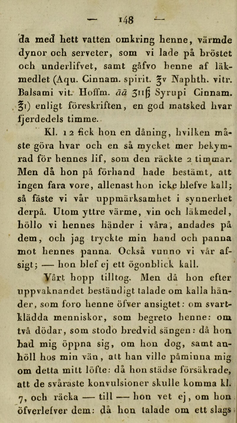 da med hett vatten omkring henne, värmde dynor och serveter, som vi lade på bröstet och underlifvet, samt gåfvo henne af läk- medlet (Aqu. Cinnam. spirit. Naphth. vitr. Baisami vit. Hoffm. ää Syrupi Cinnam. . fi) enligt föreskriften, en god matsked hvar fjerdedels timme. Kl. 12 hck hon en dåning, hvilken må- ste göra hvar och en så mycket mer bekym- rad för hennes lif, som den räckte 2 timmar. Men då hon på förhand hade bestämt, att ingen fara vore, allenasthon icke blefve kallj så fäste vi vår uppmärksamhet i synnerhet derpå. Utom yttre värme, vin och läkmedel, höllo vi hennes händer i våra, andades på dem, och jag tryckte min hand och panna mot hennes panna. Också vunno vi vår af- sigtj — hon blef ej ett ögonblick kall. Vårt hopp tilltog. Men då hon efter uppvaknandet beständigt talade om kalla hän- der, som foro henne öfver ansigtet; om svart- klädda menniskor, som begreto henne: om två dödar, som stodo bredvid sängen: då hon had mig öppna sig, om hon dog, samt an- höll hos min vän, alt han ville påminna mig om detta milt löfte: då hon städse försäkrade, att de svåraste konvulsloner skulle komma kl. 7, och räcka — till — hon vet ej, om hon i Öfverlefver dem: då hon talade om ett slags .i