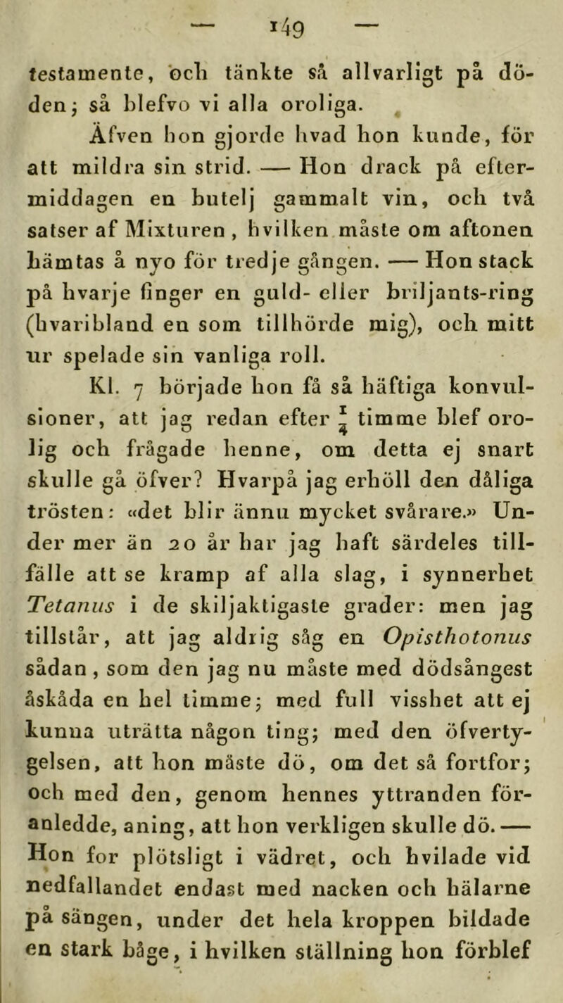 testamente, Gcli tänkte sä allvarligt på dö- den j så hlefvo -vi alla oroliga. Afven bon gjorde livad lion kunde, för att mildra sin strid. — Hon drack på efter- middagen en butelj gammalt vin, och två satser af Mixtiiren , bvilken måste ora aftonen hämtas å nyo för tredje gången. — Hon stack på hvarje finger en guld- eller briljants-ring (hvaribland en som tillhörde mig), och mitt nr spelade sin vanliga roll. Kl. 7 började hon få så häftiga konvul- sloner, att jag redan efter ^ timme blef oro- lig och frågade henne, om detta ej snart skulle gå öfver? Hvarpå jag erhöll den dåliga trösten: «det blir ännu mycket svårare.» Un- der mer än 20 år har jag haft särdeles till- fälle att se kramp af alla slag, i synnerhet Tetanus i de skiljaktigaste grader: men jag tillstår, att jag aldrig såg en Opisthotonus sådan, som den jag nu måste med dödsångest åskåda en hel timme j med full visshet att ej kunna uträtta någon ting; med den öfverty- gelsen, att hon måste dö, om det så fortfor; och med den, genom hennes yttranden för- anledde, aning, att hon verkligen skulle dö. — Hon for plötsligt i vädret, och bvllade vid nedfallandet endast med nacken och hälarne på sängen, under det hela kroppen bildade en stark båge, i hvilken ställning hon förblef