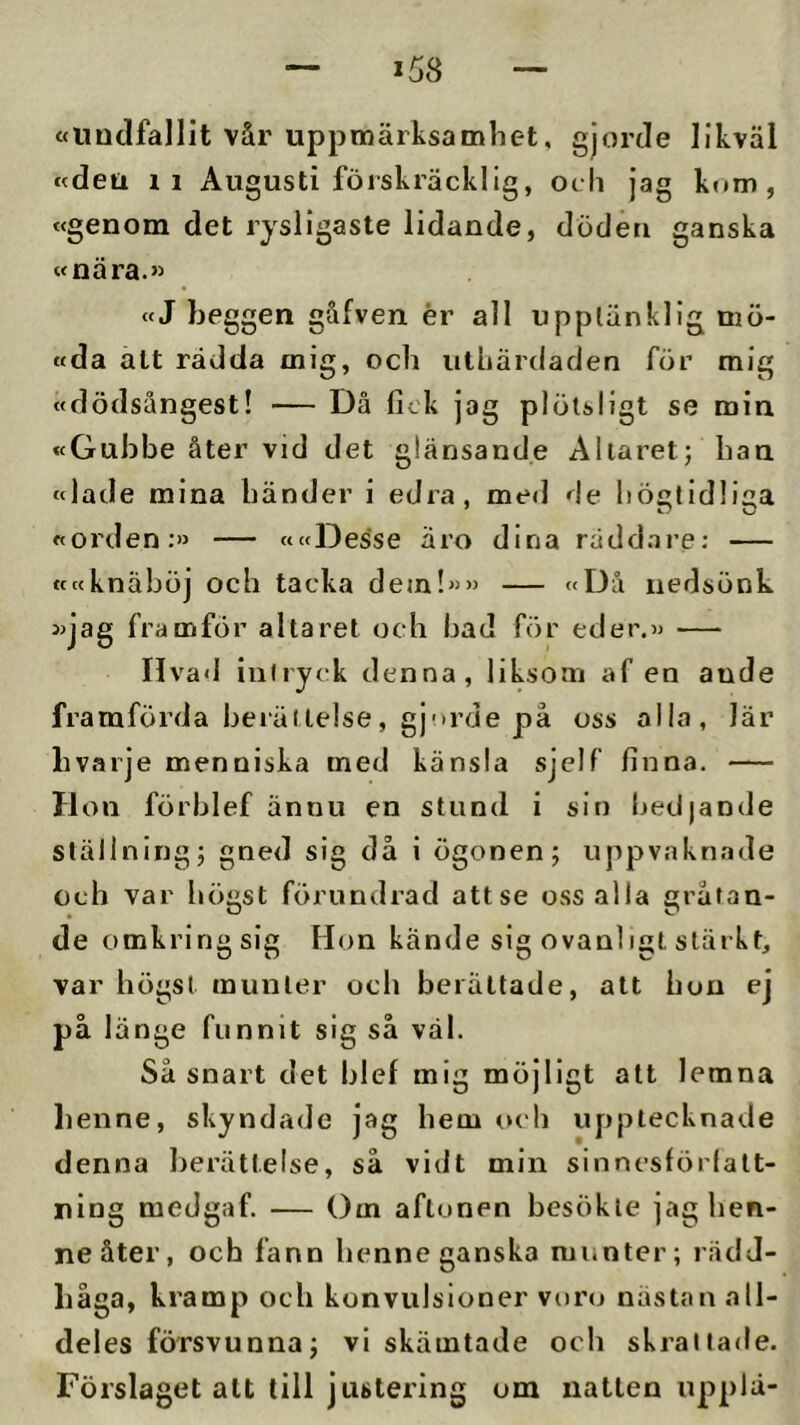 ttlindfallit vår uppmärksamhet, gjorde likväl «deu 11 Augusti förskräcklig, och jag k»»m , «genom det rysligaste lidande, döden ganska «nära.» «J beggen gåfven ér all upptänklig mö- «da att rädda mig, och utuärdaden för mig »dödsångest! — Då fick jag plötsligt se min »Gubbe åter vid det glänsande Allaret; han «lade mina händer i edra, med de liöf»lid!iaa »orden:» — ««Desse äro dina räddai’e; — tcccknäböj och tacka dem!»» — »Då nedsönk »jag framför altaret och bad för eder.» livad intryck denna, liksom af en ande framförda berättelse, gj'>rde på oss alla, lär bvarje menniska med känsla sjelf finna. — Hon förblef ännu en stund i sio bedjande ställning; gned sig då i ögonen; uppvaknade och var högst förundrad attse oss alla gråtan- de omkring sig Hon kände sig ovanligt stärkt, var högst munter ocli berättade, att hon ej på länge funnit sig så väl. Så snart det hlef mig möjligt att lemna henne, skyndade jag hem och upptecknade denna berättelse, så vidt min sinnesförlatt- uing medgaf. — Om aftonen besökte jag hen- ne åter, och fann henne ganska munter; rädd- håga, kramp och konvulsioner voro nästan all- deles försvunna; vi skämtade och skrattade. Förslaget alt till justering om natten upplä-