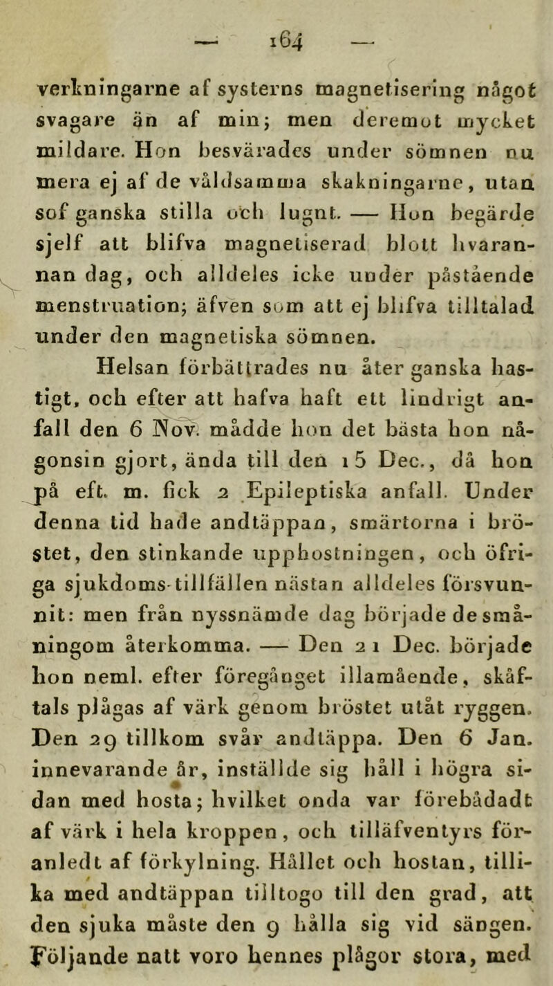 verlcningarne af systerns magnetisering något svagare än af min; men deremot mycket mildare. Hon besvärades under sömnen nu mera ej af de våldsamma skaknlngarne, utaa sof ganska stilla och lugnt. — Hon begärde sjelf att blifva magnetjserad blott hvaran- nan dag, och alldeles icke under påstående menstruation; äfven som att ej blifva tilltalad under den magnetiska sömnen. Helsan förbättrades nu åter ganska has- tigt, och efter att hafva haft ett lindrigt an- fall den 6 ]Nov; mådde hon det bästa hon nå- gonsin gjort, ända till den i5 Dec., då hon på eft. m. fick 2 Epileptiska anfall. Under denna tid hade andtäppan, smärtorna i brö- stet, den stinkande upphostningen, och öfri- ga sjukdoms tillfällen nästan alldeles försvun- nit: men från nyssnämde dag började de små- ningom återkomma. — Den 2 i Dec. började hon neml. efter föregånget illamående, skåf- tals plågas af värk genom bröstet utåt ryggen. Den 29 tillkom svår andläppa. Den 6 Jan. innevarande år, inställde sig håll i högra si- dan med hosta; hvilket onda var förebådadt af värk i hela kroppen, och liliäfvenlyrs för- anledl af förkylning. Hållet och hostan, tilli- ka med andtäppan tiiltogo till den grad, att den sjuka måste den 9 hålla sig vid sängen. Följande natt voro hennes plågor stora, med