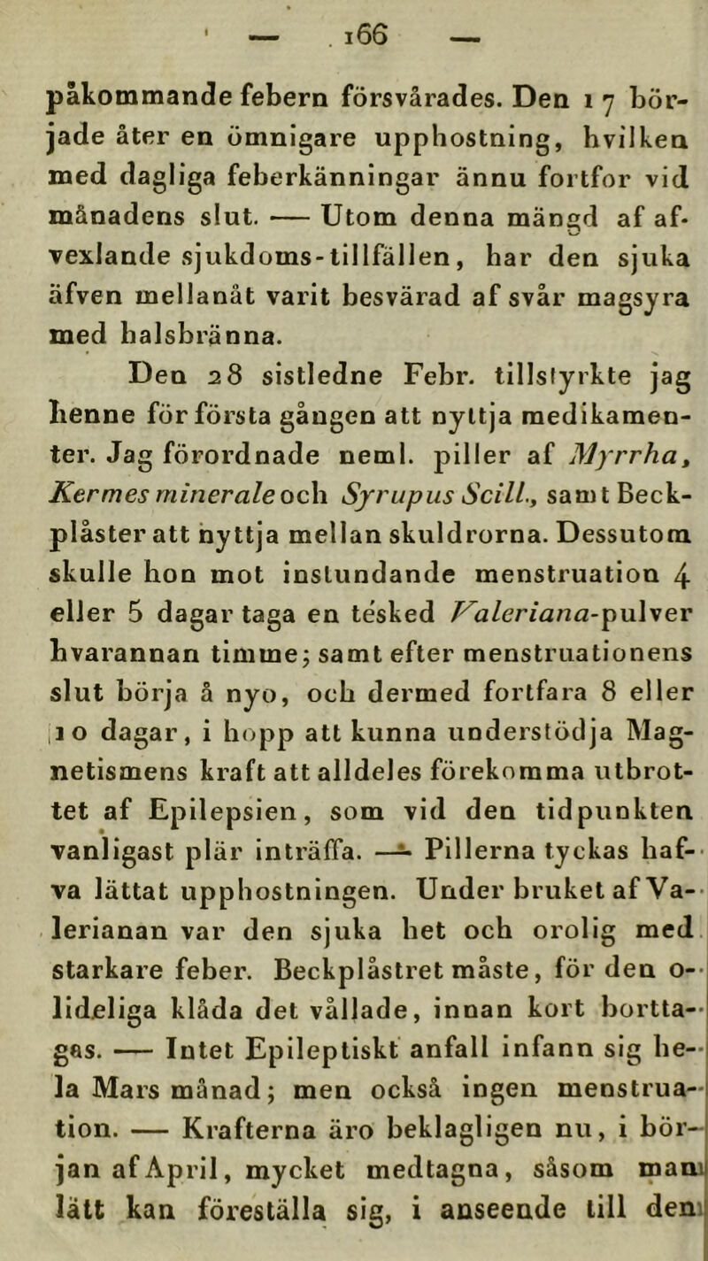 påkommande febern försvårades. Den ly bör- jade åter en ömnigare upphostning, hvilken med dagliga feberkänningar ännu fortfor vid månadens slut. — Utom denna mängd af af- vexJande sjukdoms-llllfällen, har den sjuka äfven meilanåt varit besvärad af svår magsyra med halsbränna. Den 28 sistledne Febr. tillstyrkte jag Iienne för första gången att nyttja medikamen- ter. Jag förordnade neml. piller af Myrrha, Kermes minerale oc\i Syrupus Scill., samtBeck- plåster att hyttja mellan skuldrorna. Dessutom skulle hon mot instundande menstruation 4 eller 5 dagar taga en tesked T^aleriana-^ulyev bvarannan timme; samt efter menstruationens slut börja å nyo, och dermed fortfara 8 eller ,10 dagar, i hopp att kunna understödja Mag- netismens kraft att alldeles förekomma utbrot- tet af Epilepsien, som vid den tidpunkten vanligast plär inträffa. Pillerna tyckas haf-- va lättat upphostnlngen. Under bruket af Va-- lerianan var den sjuka het och orolig med starkare feber. Beckplåstret måste, för den o--i lideliga klåda det vållade, innan kort bortta-- gas. — Intet Eplleptiskt anfall infann sig he-j la Mars månad; men också ingen menstrua- tion. — Krafterna äro beklagligen nu, i bör- jan af April, mycket medtagna, såsom maoi lätt kan föreställa sig, i anseende till dem