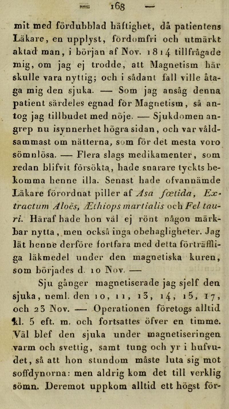 mit med fördubblad bäftlgbet, då patientens Läkare, en upplyst, fördcjmfri ocb utmärkt aktad man, i början af No v. 1814 tillfrågade mig, om jag ej trodde, att Magnetism här skulle vara nyttig; och i sådant fall ville åta- ga mig den sjuka. — Som jag ansåg denna patient särdeles egnad för Magnetism, så an- tog jag tillbudet med nöje. — Sjukdomen an- grep nu isynnerhet högra sidan , och var våld- sammast om nätterna, som för det mesta voro sömnlösa. — Flera slags medikamenter, som redan blifvit försökta., hade snarare tyckts be- komma henne illa. Senast hade ofvannämde Läkare förordnat ]jiller af foelida. Ex- tractum Aloés, ÄLlhiops martialis och Fel lau- ri. Häraf hade hon väl ej rönt någon märk- bar nytta, men också inga obehagligheter. Jag lät henne derföre fortfara med detta förträffli- ga läkmedel under den magnetiska kuren, som börjades d. 10 Nov. — Sju gånger magnetiserade jag sjelf den sjuka, neml. den lo, 11, i3, 14» 17, och 2 3 Nov. — Operationen företogs alltid li.1. 5 eft. m. och fortsattes öfver en timme. ,VäI blef den sjuka under magnetlseringen. varm och svettig, samt tung och yr i hufvu- det, så att hon stundom måste luta sig mot soffdynorna: men aldrig kom det till verklig sömn. Oeremot uppkom alltid ett högst för-