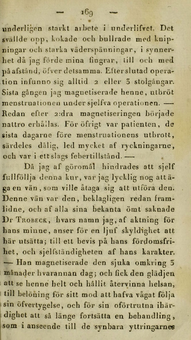 unflerligpn starlvt aibete i nnderlifvef. Dot svalide oop, Kokade och bullrade med knip- ningar och starka väderspäuningar, i synner- het då jag förde mina lingrar, iill och ujed j)åafstånd, öTver detsamma. Eller slutad opera- tion infunno sig alltid 2 eller 5 stolgångar. Sista gången ja,g magnetiserade henne, utbröt menstrualionen under sjelfva operationen. — Redan efter 2:dra magnetiseringen började nattro erhållas. För öfrigt var patienten, de sista dagarne före nienstruationens utbrott, särdeles dålig, led mycket af r^ckningarne, och var i ettslags febertillstånd.— Då jag af göroraål hindrades att sjelf fullföllja denna kur, var jag lycklig nog attä- ga en vän , som ville åtaga sig alt utföra den. Denne van var den, beklagligen redan fram- lidne, och af alla sina bekanta ömt saknade Dr Trobecr, hvars namn jag, af aktning för hans minne, anser för en ljuf skyldighet att här utsätta; till ell bevis på hans fördomsfri- het, och sjel{'ständigheten af hans karakter. ■— Han magnetiserade den sjuka omkring 5 månader hvarannan dag; och fick den glädjen att se henne helt och hållit återvinna lielsan, till belöning för sitt mod alt hafva vågat följa sin öfvertygelse, och för sin oförtrutna ihär- I dighet alt så länge fortsätta en behandling, som i anseende till de synbara yttringarnes