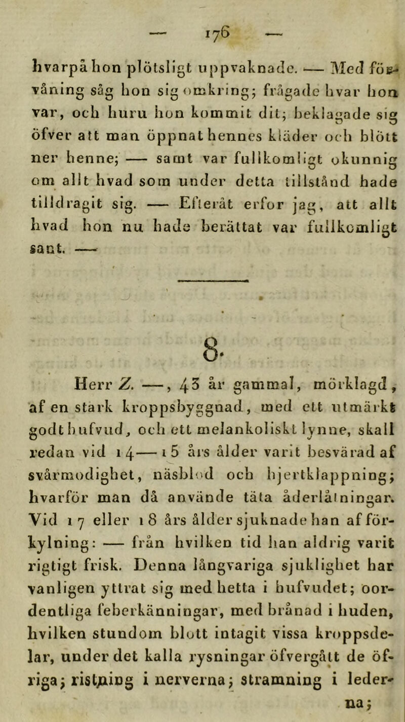 hvarpå hon plötsligt uppvaknade. — Med fÖE^ våning såg hon sig omkring; frågade hvar hon var, och huru hon kommit dit; beklagade sig öfver att man öppnat hennes kläder och blött ner henne; — samt var fullkomligt okunnig om alit hvad som under detta tillstånd hade tilldragit sig. — Efteråt erfor jag, att allt hvad hon nu hade berättat var fullkomligt sant. — Herr Z. —, 4-5 år gammal, mörklagd, af en stark kroppsbyggnad, med ett utmärkt godthufvud, och ett melankoliskt lynne, skall X’edan vid 14—års ålder varit besvärad af svårmodighel, näsblod och hjertklappning; hvarför man då använde täta åderlåtningar. Vid 17 eller 18 års ålder sjuknade han af för- kylning: — från hvilken tid han aldrig varit rigtigt frisk. Denna långvariga sjuklighet har vanligen yttrat sig med hetta i hufvudet; oor- dentliga feberkänningar, med brånad i huden, hvilken stundom blott intagit vissa kroppsde- lar, under det kalla rysningar öfvergålt de öf- riga; rist/xing i nerverna j stramning i leder»