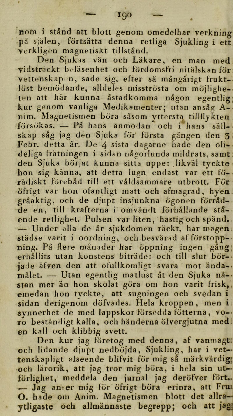 igo nom i stånd att blott genom omedelbar verkning på sjalen, fortsätta denna retliga Sjukling i ett verkli^Hii magnetiskt tillstånd. Den Sjukis vän och Läkare, en man med vidsträckt beläsenhet och fördomsfri nitälskan för vettenskap n, sade s.ig, efter sä mångårigt frukt- löst bemödande, alldeles misströsta om möjlighe- ten att här kunna åstadkomma någon egentlig kur genom vanliga Medikamenter; utan ansåg A- nim. Magnetismen böra såsom yttersta tillflykten försökas. — På hans anmodan och i hans säll- skap såg jag den Sjuka för’ första gången den 3 Febr. detta år. De 4 sista dagarne hade den oli- deliga frätningen i sidan någorlunda mildrats, samt: derr Sjuka börjat kunna sitta uppe: likväl tyckte hon sig känna, att detta lugn endast var ett fö- rädiskt förebåd till ett våldsammare utbrott. För öfiigt var hon ofantligt matt och afmagrad, hyen. gråaktig, och de djupt insjunkna ögonen förråd- de en, till krafterna i omvändt förhållande stå- ende retlighet. Pulsen var liten, hastig och spänd. — Under alla de år sjukdomen räckt, har magen, städse varit i oordning, och besvärad af förstopp- ning. Pä flere månader har öppning ingen gång erhållits utan konstens biträde: och till slut bör- jade äfven den att ofullkomligt svara mot ända-. målet. — Utan egentlig matlust åt den Sjuka nä-- stan mer än hon skolat göra om hon varit frisk, emedan hon tvckte, att sugningen och svedan i sidan derigenom döfvades. Hela kroppen, men i synnerhet <le med lappskor försedda fötterna, vo-- ro beständigt kalla, och händerna Öfvergjutna medl en kall och klibbig svett. Den kur jag företog med denna, af vanmagt: och lidande djupt nedböjda, Sjukling, har i vet— tenskapligt alseende blifvit för mig så märkvärdig; och lärorik, att jag tror mig böra, i hela sin ut- förlighet, meddela den jurnal jag deröfver fört.. — Jag an>er mig för öfrigt böra erinra, att Fruil O. hade om Anim. Magnetismen blott det allra— ytligaste och allmännaste begrepp; och att jag;