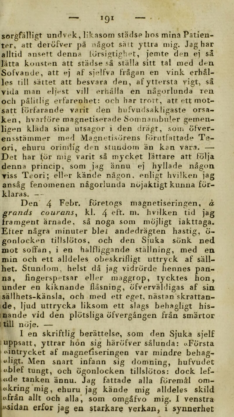 sorgfälligt unflvpk, likasom städse lios mina Patien- ter, att deröfver på något sätt yttra ntig. Jag har alltid ansett denna Idrsigtighet, jemte den ei så lätta konsten att städse så ställa sitt tal med den Sofvande, att ej af sjelfvo frågan en vink erhål- les till sättet att besvara den, af yttersta vigt, så vida man eljest vill erhålla en någorlunda ren och pålitlig erfarenhet: och har trott, att ett mot- satt förfarande varit den hufvudsakligaste orsa- ken, hvarföre magnetiseratJe Somnanibnl.er geinen- ligen kläda sina utsagor i den drägt, som öfver- ensstämmer rned tVlagnetisörens förutfattade Te- ori, ehuru orimlig den stundom än kan vara. — Det har tor mig varit så mycket lättare att följa denna princip, som jag ännu ej hyllade någon viss Teori; elb^r kände någon, enligt hvilken jag ansåg fenomenen någorlunda nöjaktigt kunna för- klaras. -- Den 4 Pebr. företogs magnetiseringen, a grands couranSy kl. 4 hvilken tid jag framgent ärnade, så noga som möjligt iakttaga. Etter några minuter blel andedrägten hastig, ö- gonlocken tillslötos, och den Sjuka sönk ned mot soffan, i en halfliggande ställning, med en min och ett alldeles oheskrifligt uttryck af säll- het. Stundom, helst då jag vidrörde liennes pan- na, fingerspetsar eller maggrop, tycktes hon, under en kiknande flåsning, öfverväldigas af sia sällhets-känsla, och med ett eget, nästan skrattan- de, ljud uttrycka liksom ett slags behagligt his- :nande vid den plötsliga öfvergången från smärtor ; till nöje. — I en skriftlig berättelse, som den Sjuka sjelf j uppsatt, yttrar hon sig bäröfver sålunda: nFörsta 1 ‘dntrycket af magnetiseringen var mindre behag- tdigt. Men snart infann sig domning, hufvudet nblef tungt, och ögonlocken tillslötos: dock lef- «de tanken ännu. Jag fattade alla föremål om- ttkring mig, ehuru jag kände mig alldeles skild wfrån allt och alla*, som omgåfvo mig. I venstra Ksidan erfor jag ea starkare verkan, i synnerhet