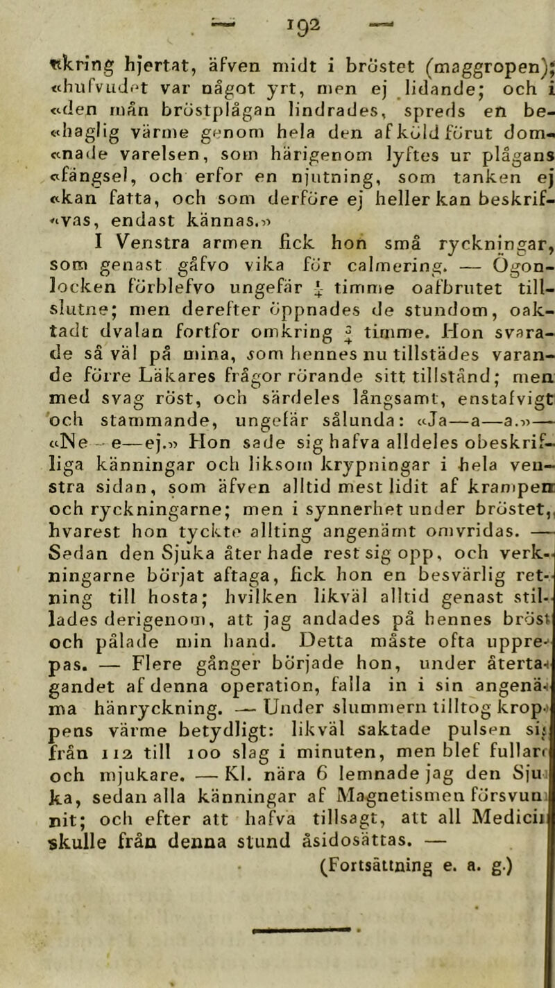 ttkring hjertat, äfven niidt i bröstet (maggropen)j «hurvud.'t var något yrt, men ej lidande; och i «.den inån bröstplågan lindrades, sprerls en be- «<liaglig värme genom hela den af kuld förut dom- ccnade varelsen, som härigenom lyftes ur plågans wfängsel, och erfor en njutning, som tanken ej «kan fatta, och som derföre ej heller kan beskrif- «vas, endast kännas. I Venstra armen fick hon små ryckningar, som genast gåfvo vika för calmering. — Ögon- locken förblefvo ungefär f timme oafbrutet till- slutne; men derefter öppnades de stundom, oak- tadt dvalan fortfor omkring ^ timme. Hon svara- de såväl på mina, ^om hennes nu tillstädes varan- de förre Läkares frågor rörande sitt tillstånd; men med svag röst, och särdeles långsamt, enstafvigt och stammande, ungefär sålunda: ccJa—a—a.w— tclNe -e—ej.« Hon sade sig hafva alldeles obeskrif- liga känningar och liksom krypningar i hela veii- stra sidan, som äfven alltid mest lidit af krampen och ryckningarne; men i synnerhet under bröstet,, hvarest hon tyckte allting angenämt omvridas. — Sedan den Sjuka åter hade rest sig opp, och verk- ningarne börjat aftaga, fick hon en besvärlig ret- ning till hosta; hvilken likväl alltid genast stil- lades derigenom, att jag andades på hennes bröst och pålade min hand. Detta måste ofta uppre-^ pas. — Flere gånger började hon, under återta-) gandet af denna operation, falla in i sin angenä-i ma hänryckning. —Under slummern tilltog krop-» pens värme betydligt: likväl saktade pulsen sij från 112 till loo slag i minuten, men blef fullan och mjukare. — Kl. nära 6 lemnade jag den Sju ka, sedan alla känningar af Magnetismen försvuii: nit; och efter alt hafva tillsagt, att all Medicii skulle från denna stund åsidosättas. — (Fortsättning e. a. g.)