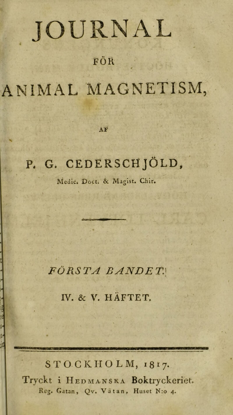 4 JOURNAL FÖR ANIMAL MAGNETISM, AF P. G. CEDERSCHJÖLD, Medic. Doct. & Maglst. Chir. FÖRSTA BANDET.\ i IV. & V. HÄFTET. i- STOCKHOLM, 1817. Tryckt i Hedmanska Boktryckeriet. Reg. Gatan, Qv. Vätan, Huset N:o 4.