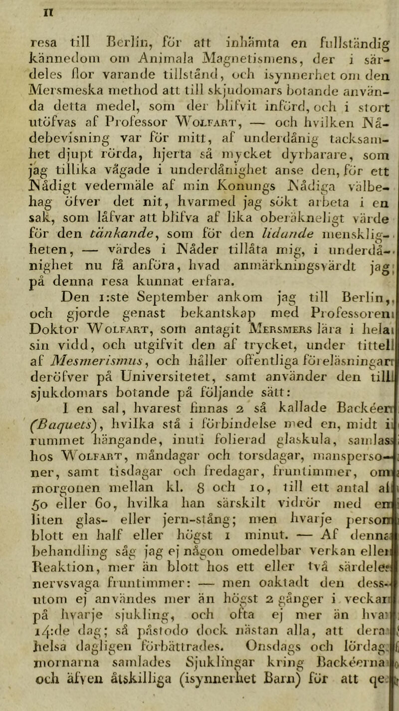 rosa till Berliii, för att inhanita en fullständig kännedom oin Animala Magnetismens, der i sär- deles flor varande tillstånd, och isynnerhet om den Mersmeska method att till skjudomars botande använ- da detta medel, som der blifvit införd, och i stort utöfvas af Professor Wo^fart, — och hvilken JNå- debevisning var för mitt, af underdånig tacksam- het djupt rörda, hjerta så mycket dyrbarare, som jag tillika vågade i underdånighet anse den, för ett JSädigt vedermäle af min Konungs JNådiga välbe- hag öfver det nit, hvarmed jag sökt arbeta i en sak, som låfvar att blifva af lika oberäkneligt värde för den tänkande^ som för den lidande niensklig- heten, — värdes i J\åder tillåta mig, i underdå-- nighet nu få anföra, hvad anmärkningsvärdt jag; pä denna resa kunnat erfara. Den i:ste September ankom jag till Berlin,, och gjorde genast bekantskap med Professoreni Doktor WoLFART, som antagit Mersmers lära i helai sin vidd, och utgifvit den af trycket, under titteil Sii Mesmerismus ^ och häller offentliga föreläsningarr deröfver på Universitetet, samt använder den till! sjukdomars botande pä följande sätt: I en sal, hvarest hnnas 2 så kallade Backéer (Baquets'), hvilka stå i förbindelse med en, midt ii rummet hängande, inuli folierad glaskula, samlass hos WoEFART, måndagar och torsdagar, mansperso- ner, samt tisdagar och fredagar, fruntimmer, omi morgonen mellan kl. 8 och 10, lill ett antal all 50 eller 60, hvilka han särskilt vidrör med en liten glas- eller jern-stång; men hvarje j)erson blott en half eller högst i minut. — Af denné, behandling såg jag ej någon omedelbar verkan ellei: Reaktion, mer än blott hos ett eller två särdele? nervsvaga fruntimmer: — men oaktadt den dess- utom ej användes mer än högst 2 gånger i veckar’ pä hvarje sjukling, och ofta ej mer än hva: i/pde <lag; så påsiodo dock nästan alla, att dera helsa dagligen förbättrades. Onsdags och lördag. S nmrnarna samlades Sjuklingar kring Backéernailjo och äfveii åtskilliga (isynnerhet Barn) för att qe L