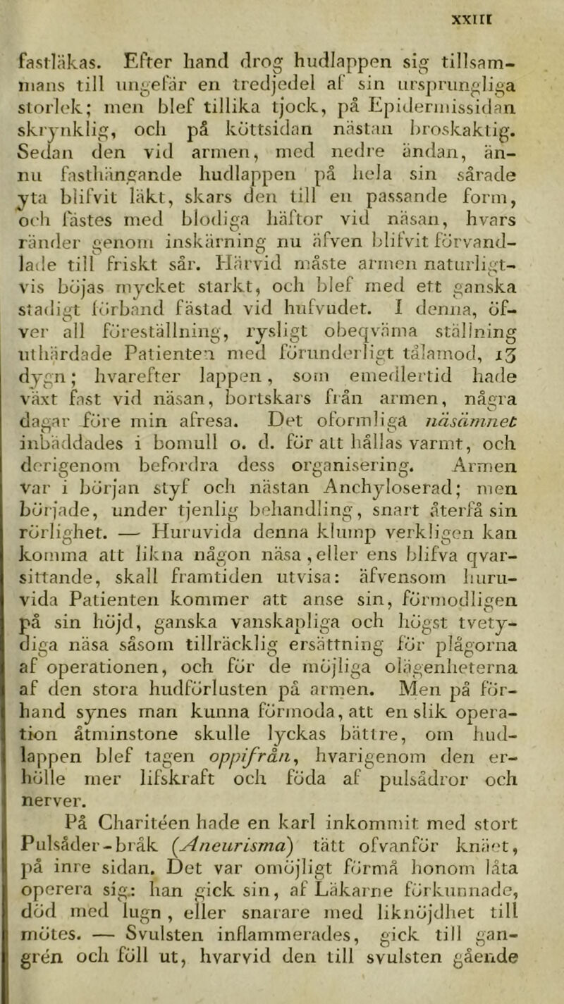 xxur fastläkas. Efter hand drog hudlappen sig tillsam- mans till ungefär en tredjedel al sin ursj)rungliga storlek; men blef tillika tjock, på Epidermissidan skrynklig, och på köttsidan nästan hroskaktig. Sedan den vid armen, med nedre ändan, än- nu fasthiingande hudlappen på hela sin sårade jta biifvit läkt, skars den till en passande form, och fästes med blodiga liäftor vid näsan, hvars ränder genom inskärning nu äfven biifvit förvand- laile till friskt sär. Härvid måste armen naturligt- vis böjas mycket starkt, och blef med ett ganska stadigt lörband fästad vid hufvudet. I denna, öf- ver all föreställning, rysligt obeqväma ställning tithärdade Patienten med förunderligt tålamod, x3 dygn; hvarefter lappen, som emedlertid hade växt fast vid näsan, bortskärs fiän armen, några dagar före min afresa. Det oformliga näsämnet inbäddades i bomull o. d. för att hållas varmt, och derigenom befordra dess organisering. Armen var i början styf och nästan Anchyloserad; men började, under tjenlig behandling, snart återfå sin rörlighet. — Huruvida denna klump verkligen kan komma att likna någon näsa,eller ens blifva qvar- sittande, skall framtiden utvisa: äfvensom huru- vida Patienten kommer att anse sin, förmodligen på sin höjd, ganska vanskapliga och högst tvety- diga näsa såsom tillräcklig ersättning för plågorna af operationen, och för de möjliga olägenheterna af den stora hiidförlusten pä armen. Men på för- hand synes rnan kunna förmoda, att en slik opera- tion åtminstone skulle lyckas bättre, om hud- lappen blef tagen oppifråu^ hvarigenom den er- hölle mer lifskraft och föda af pulsådror och nerver. På Charitéen hade en karl inkommit med stort Pulsåder-bråk {Aneurisma) tätt ofvanför kniiet, på inre sidan. Det var omöjligt förmå honom låta operera sig.: han gick sin, af Läkarne förkunnade, död med lugn , eller snarare med liknöjdhet till mötes. — Svulsten inflammerades, gick till gan- grén och föll ut, hvarvid den till svulsten gående