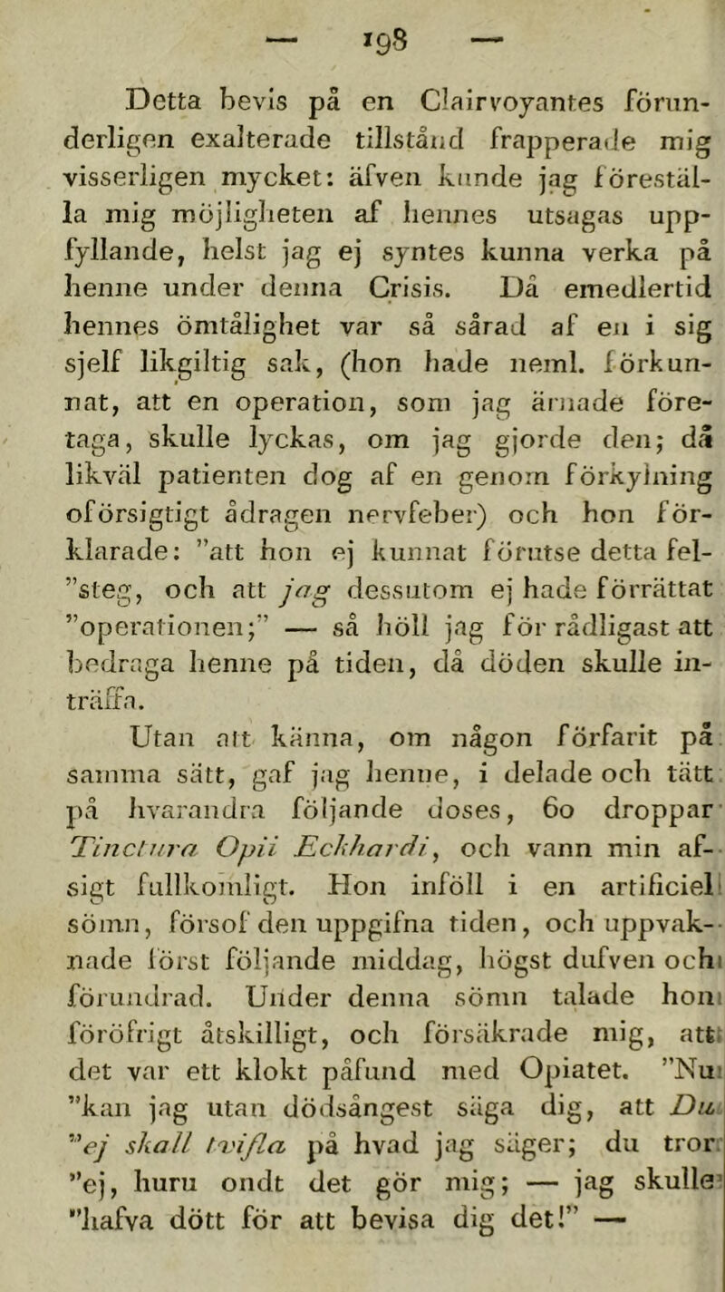 Detta bevis på en Clairvojantes föriin- derligen exalterade tillstånd frapperade mig visserligen mycket: äfven kimde jag förestäl- la mig roöjliglieten af hennes utsagas upp- fyllande, helst jag ej syntes kunna verka på henne under denna Crisis. Då emedlertid hennes ömtålighet var så sårad af en i sig sjelf likgiltig sak, (hon hade neml. förkun- nat, att en operation, som jag ärnade före- taga, skulle lyckas, om jag gjorde den; då likväl patienten dog af en genom förkylning oförsigtigt ådragen nervfeber) och hon för- klarade; ”att hon ej kunnat förutse detta fel- ”steg, och att jag dessutom ej hade förrättat ”operationen;” — så höll jag för rådligast att bedraga henne på tiden, då döden skulle in- träffa. Utan att känna, om någon förfarit på samma sätt, gaf jag henne, i delade och tätt på hvarandra följande doses, 6o droppar Tincliira Opii Eclihardi, och vann min af- sigt fullkomligt. Hon inföll i en artificiell sömn, försof den uppgifna tiden, och uppvak- nade först följande middag, högst dufven ochi förundrad. Under denna sömn talade hoiii föröfrigt åtskilligt, och försäkrade mig, atfet det var ett klokt påfund med Opiatet. ”Nu; ”kan jag utan dödsångest säga dig, att Du ''ej skall t^vifla på hvad jag säger; du tror. ”ej, huru ondt det gör mig; — jag skulle’ ”iiafva dött för att bevisa dig det!” —