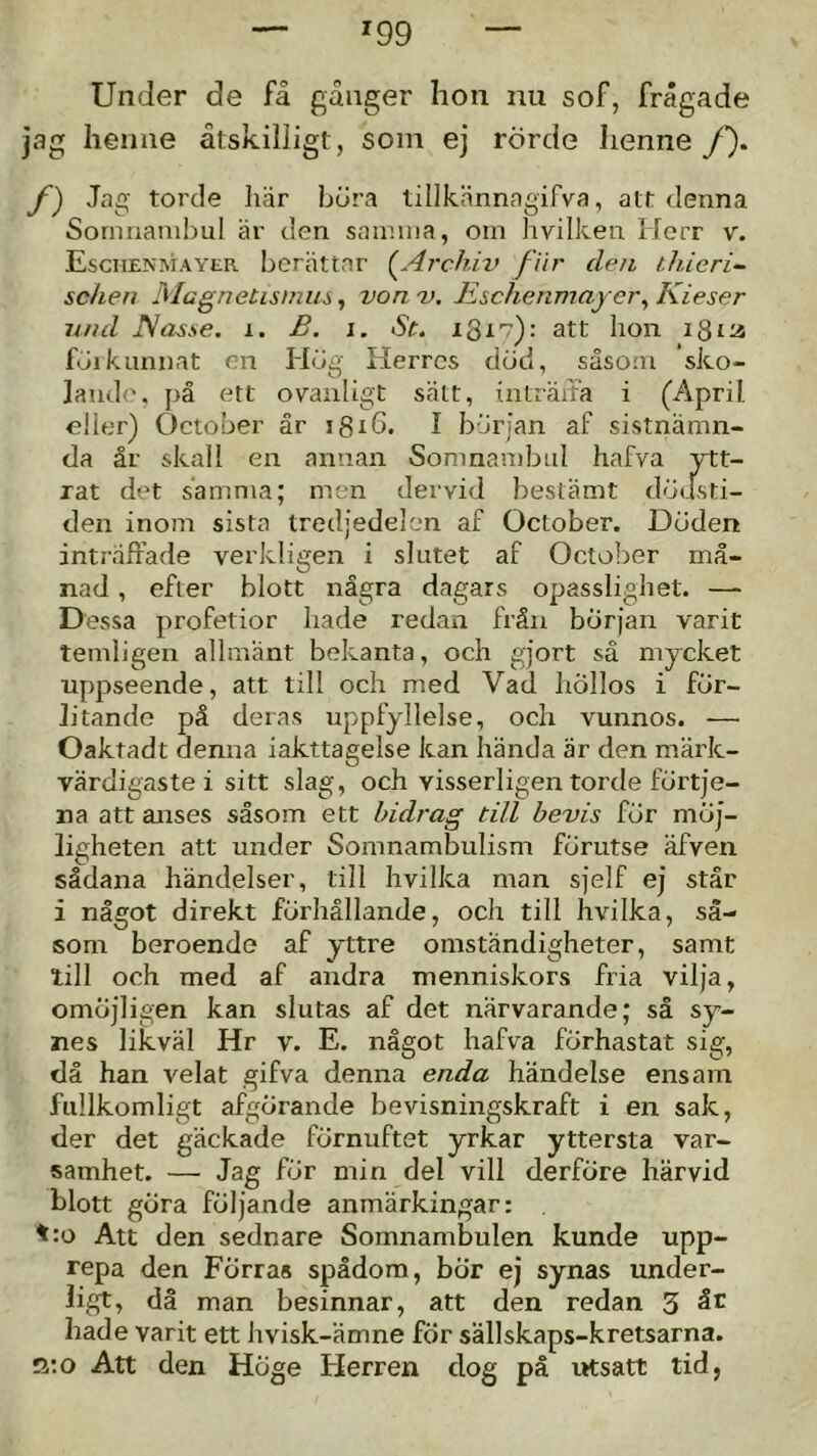 ^99 Under de få gånger hon nu sof, frågade jag henne åtskilligt, soin ej rörde Iienne f). f) Jag torde här höra tillkännagifva, att denna Sornnanibul är den sainioa, om hvilken Herr v. Esciienmayer berättar {^Archiv fiir den thieri^ schen Magnetismus, von v. Eschenmaycr^ Kieser itnd I^asse. i. B. j. St. 1317): att hon 18la f<jikunnat en Hög Herres död, såsom sko- lande, på ett ovanligt sätt, iiiträita i (April, eller) Oetober år i8t6. I början af sistnämn- da är skall en annan Somnambul hafva ytt- rat det samma; men dervid bestämt döusti- den inom sista tredjedelen af Oetober. Döden inträffade verkligen i slutet af Oetober må- nad , efter blott några dagars opasslighet. — Dessa profetior hade redan från början varit temligen allmänt bekanta, oeh gjort sä myeket uppseende, att till oeh med Vad höllos i för- litande pä deras uppfyllelse, oeh vunnos. — Oaktadt denna iakttagelse kan hända är den märk- värdigaste i sitt slag, oeh visserligen torde förtje- na att anses såsom ett bidrag till bevis för möj- ligheten att under Somnambulism förutse äfven sådana händelser, till hvilka man sjelf ej står i något direkt förhållande, oeh till hvilka, så- som beroende af yttre omständigheter, samt till oeh med af andra menniskors fria vilja, omöjligen kan slutas af det närvarande; så sy- nes likväl Hr v. E. något hafva förhastat sig, då han velat gifva denna enda händelse ensam fullkomligt afgörande bevisningskraft i en sak, der det gäekade förnuftet yrkar yttersta var- samhet. — Jag för min del vill derföre härvid blott göra följande anmärkingar: ':o Att den sednare Somnambulen kunde upp- repa den Förras spådom, bÖr ej synas under- ligt, dä man besinnar, att den redan 3 hade varit ett hvisk-ämne för sällskaps-kretsarna. g:o Att den Höge Herren dog på utsatt tid,