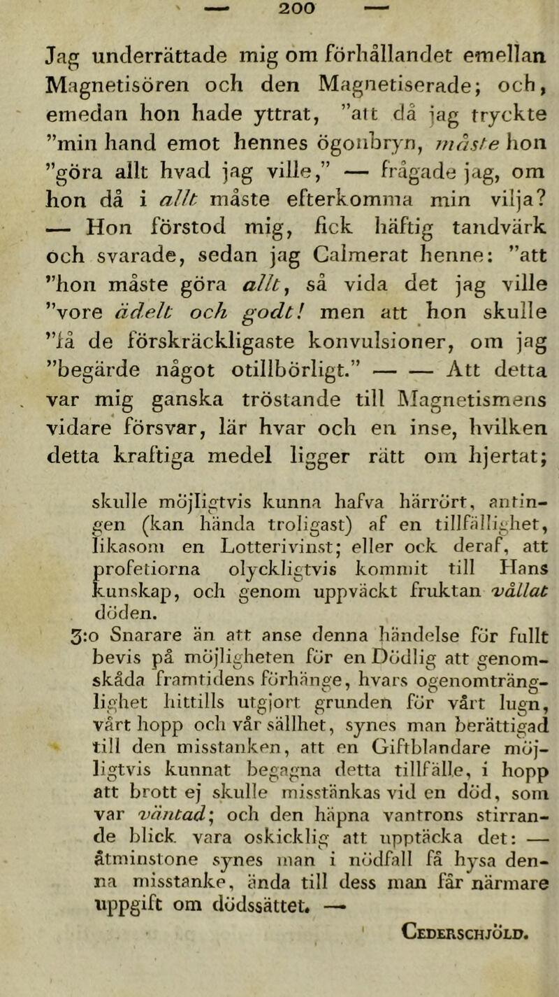 Jag underrättade mig om förhållandet emellan Magnetisören och den Magnetiserade; och, emedan hon hade yttrat, ”ait då jag tryckte ”min hand emot hennes ögonbryn, måste hon ”göra allt hvad jag ville,” — frågade jag, om hon då i allt måste efterkomma min vilja? — Hon förstod mig, fick häftig tandvärk och svarade, sedan jag Caimerat henne: ”att ”hon måste göra allt ^ så vida det jag ville ”vore ädelt och godt! men att hon skulle ”fä de förskräckligaste konvulsioner, om jag ”begärde något otillbörligt.” Att detta var mig ganska tröstande till IMagnetismens vidare försvar, lär hvar och en inse, hvilken detta kraftiga medel ligger rätt om hjertat; skulle möjligtvis kunna hafva härrört, antin- gen (kan hända troligast) af en tillfällighet, likasom en Lotterivinst; eller ock deraf, att profetiorna olyckligtvis kommit till Hans kunskap, och genom uppväckt fruktan 'våilat döden. 3:o Snarare än att anse denna händelse för fullt bevis på möjligheten för en Dödlig att genom- skåda framtidens förhänge, hvars ogenomträng- lighet hittills utgjort grunden för vårt lugn, värt hopp och vår sällhet, synes man berättigad till den misstanken, att en Giftblandare möj- ligtvis kunnat begagna detta tillfälle, i hopp att brott ej skulle misstänkas vid en död, som var 'v'dntad\ och den häpna vantrons stirran- de blick, vara oskicklig att upptäcka det: — åtminstone synes man i nödfall få hysa den- na misstanke, ända till dess inan får närmare uppgift om dödssättet. —