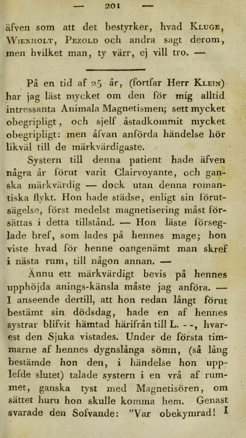 äfven som att det bestyrker, hvad Kluge, WiExiiOLT, Pezold och aiidra sagt dero.m, mexi hvilket man, ty värr, ej vill tro. — På en tid af 25 år, (fortfar Herr Klein) har jag läst mycket om den för mig alltid intressanta Animala Magnetismen; sett mycket obegripligt, och sjelf åstadkommit mycket obegripligt: men åfvan anförda händelse hör likväl till de märkvärdigaste. - Systern till denna patient hade äfven några år förut varit Clairvoyante, och gan- ska märkvärdig — dock utan denna roman- tiska flykt. Hon hade städse, enligt sin förut- sägelse, först medelst magnetisering måst för- sättas i detta tillstånd. — Hon läste förseg- lade bref, som lades på hennes mage; hon viste hvad för henne oangenämt man skref i nästa rum, till någon annan. — Annu ett märkvärdigt bevis på hennes upphöjda anings-känsla måste jag anföra. — I anseende dertill, att hon redan långt förut bestämt sin dödsdag, hade en af hennes systrar blifvit hämtad härifrån till L. - -, hvar- est den Sjuka vistades. Under de första tim- marne af hennes dygnslånga sömn, (så lång bestämde hon den, i händelse hon upp- lefde slutet) talade systern i en vrå af rum- met, ganska tyst med Magnetisören, om sättet huru hon skulle komina hem. Genast svarade den Sofvande: ”Var obekymrad! ^