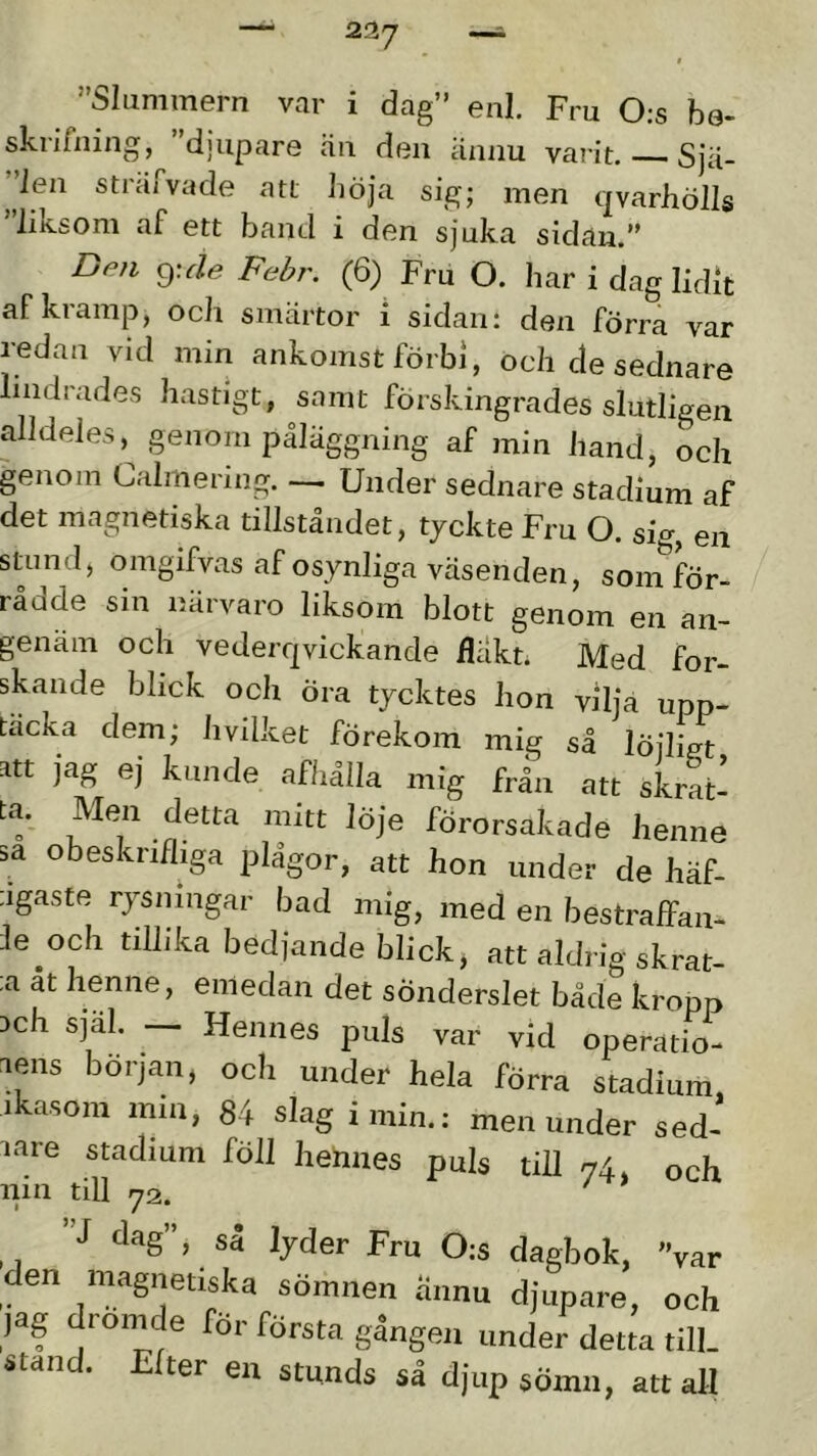 ”Slummern var i dag” enl. Fru 0:s be- skrifning, 'djupare cäu den annu varit, Sja- ”len strafvade att Jiöja sig; men qvarhölls ”liksom af ett band i den sjuka sidan.” 9: Je (6) Fru O. har i dag lidit af kramp, och smärtor i sidan: den förra var redan vid min ankomst förbi, och de sednare lindrades hastigt, samt förskingrades slutligen alldeles, genom påläggning af min hand, ocli genom Calmermg. — Under sednare stadium af det magnetiska tillståndet, tjckte Fru O. si^^, en stuml, omgifvas af osynliga väsenden, som för- rådde sm närvaro liksom blott genom en an- genam och vederqvickande fläkt; Med for- skande blick och öra tycktes hon vilja upp- täcka dem; hvilket förekom mig så löjligt att jag ej kunde afliålla mig från att skrat- ta. Men detta mitt löje förorsakade henne sa obeskrifliga plågor, att hon under de häf- ;igaste rysningar bad mig, med en bestraffan- le^och tillika bedjande blick, att aldrig skrat- ta at henne, emedan det sönderslet både kropp ach själ. — Hennes puls var vid operatio- lens början, och under hela förra stadium ikasom min, 84 slag i min.: men under sed- lare stadium föll hennes puls till 74, och nin till 72. ”J dag”, så lyder Fru 0:s dagbok, 'Var den magnetiska sömnen annu djupare, och jag droinde för första gången under detta till. stan . ter en stunds så djup sömn, att all