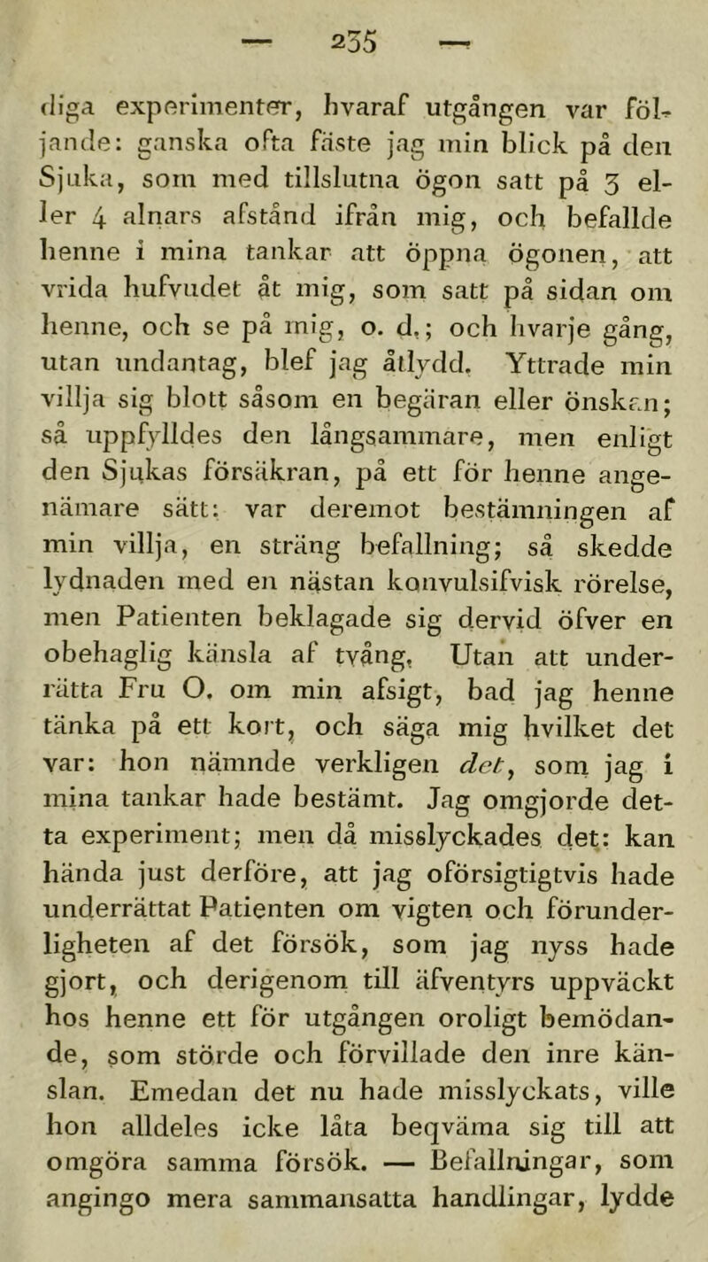 (liga experimenter, hvaraf utgången var föl-^ jande: ganska oPta fäste jag min blick på den Sjuka, som med tillslutna Ögon satt på 3 el- ler 4 alnars afstånd ifrån mig, och befallde lienne i mina tankar att öppna ögonen, att vrida hufvudet åt mig, som satt på sidan om henne, och se på mig, o. d,; och hvarje gång, utan undantag, blef jag åtlydd, Yttrade min villja sig blott såsom en begäran eller önskan; så uppfylldes den långsammare, men enligt den Sjukas försäkran, på ett för henne ange- nämare sätt: var deremot bestämningen af min villja, en sträng befallning; så skedde lydnaden med en nästan konvulsifvisk rörelse, men Patienten beklagade sig dervid öfver en obehaglig känsla af tvång, Utan att under- rätta Fru O. om min afsigt, bad jag henne tänka på ett kort, och säga mig hvilket det var: hon nämnde verkligen clet^ som jag i mina tankar hade bestämt. Jag omgjorde det- ta experiment; men då misslyckades det: kan hända just derföre, att jag oförsigtigtvis hade underrättat Patienten om vigten och förunder- ligheten af det försök, som jag nyss hade gjort, och derigenom till äfventyrs uppväckt hos henne ett för utgången oroligt bemödan- de, som störde och förvillade den inre kän- slan. Emedan det nu hade misslyckats, ville hon alldeles icke låta beqväma sig till att omgöra samma försök. — Befallningar, som angingo mera sammansatta handlingar, lydde