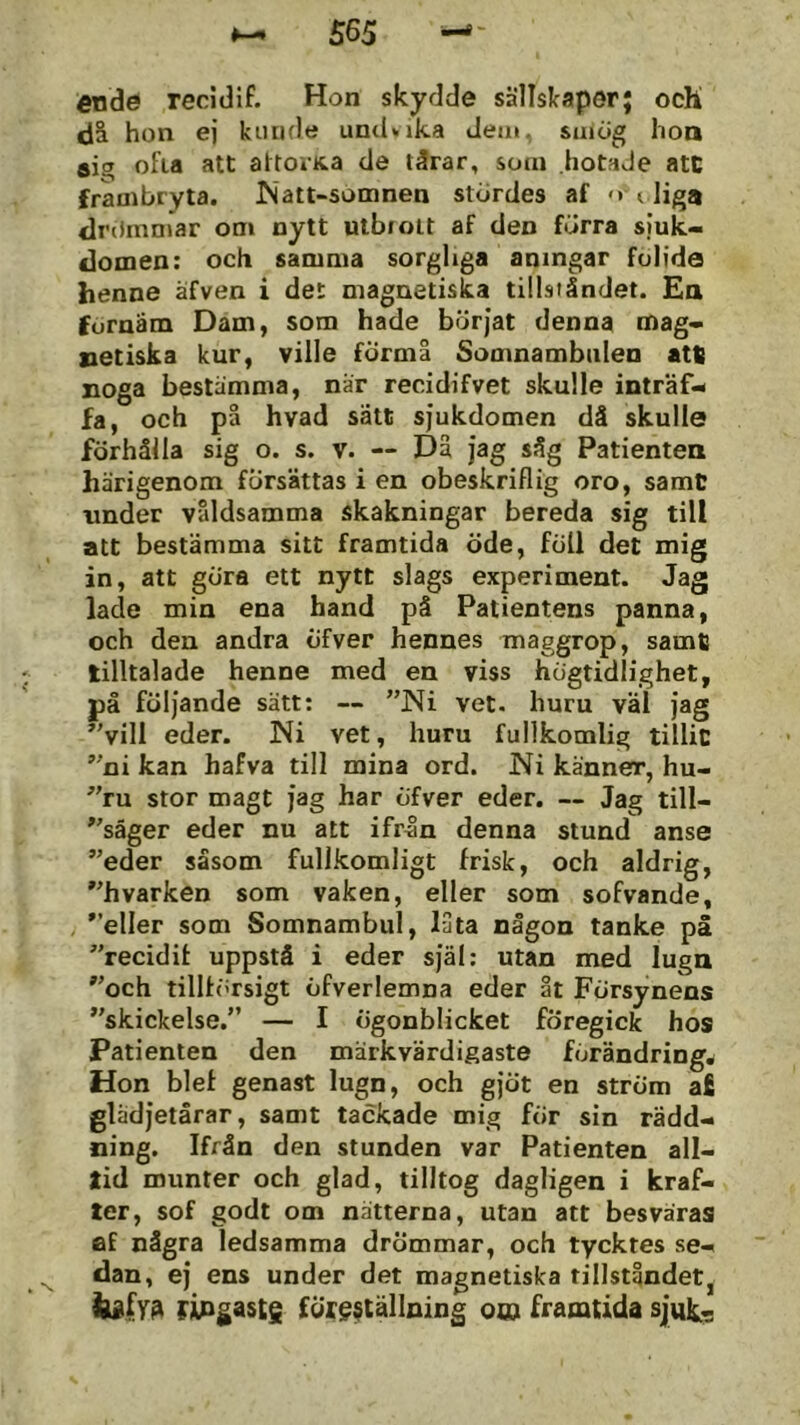 565 €nde recidif. Hon skydde sällslcaper; och dä hon ej kunde uniUika Jeat. saiög lioa aio ofia att attoiKa de tärar, som hotade atC frambryta. ISatt-somnen stördes af <* < Hg® dri>inniar oni nytt utbrott af den förra sjuk- domen: och samma sorgliga aningar folide henne äfven i det magnetiska tillståndet. Ea förnäm Dam, som hade börjat denna mag- netiska kur, ville fÖrmå Somnambnlen att! noga bestämma, när recidifvet skulle inträf- fa, och på hvad sätt sjukdomen då skulle förhålla sig o. s. v. ~ Då jag såg Patienten härigenom försättas i en obeskriflig oro, samC under våldsamma skakningar bereda sig till att bestämma sitt framtida öde, föll det mig in, att göra ett nytt slags experiment. Jag lade min ena hand på Patientens panna, och den andra öfver hennes maggrop, samtj tilltalade henne med en viss högtidlighet, på följande sätt: — ”Ni vet. huru väl jag vill eder. Ni vet, huru fullkomlig tillic ni kan hafva till mina ord. Ni känner, hu- ru stor magt jag har öfver eder. — Jag till- säger eder nu att ifr^n denna stund anse eder såsom fullkomligt frisk, och aldrig, hvarken som vaken, eller som sofvande, eller som Somnambul, låta någon tanke på recidif uppstå i eder själ: utan med luga och tillförsigt öfverlemna eder åt Försynens skickelse. — I ögonblicket föregick hos Patienten den märkvärdigaste förändring. Hon biet genast lugn, och gjöt en ström a£ glädjetårar, samt tackade mig för sin rädd- ning. Ifrån den stunden var Patienten all- lid munter och glad, tilltog dagligen i kraf- ler, sof godt om nätterna, utan att besväras af några ledsamma drömmar, och tycktes se- dan, ej ens under det magnetiska tillståndet, fipgastg föreställning o» framtida sjuk..